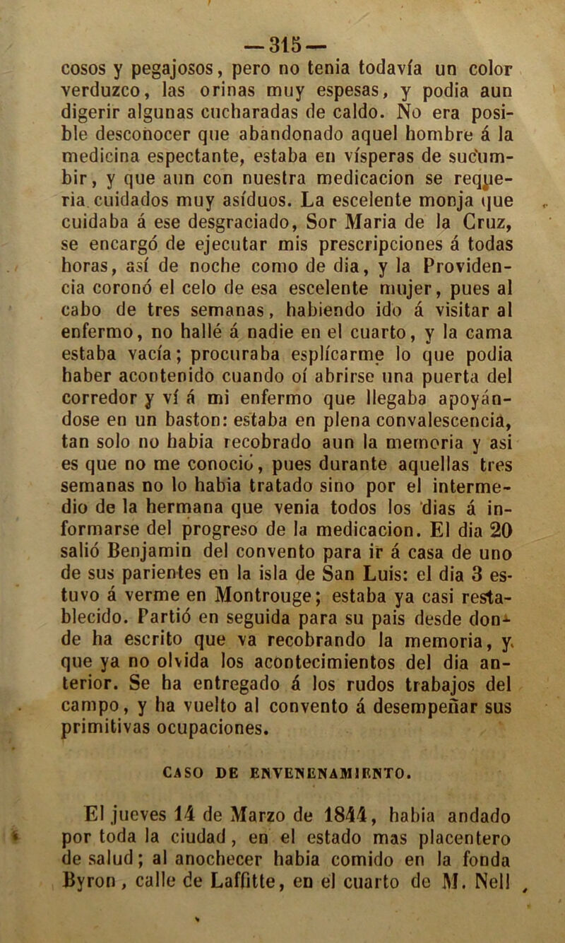 cosos y pegajosos, pero no ténia todavfa un color verduzco, las orinas muy espesas, y podia aun digerir algunas cucharadas de caldo. No era posi- ble desconocer que abandonado aquel hombre â la medicina espectante, estaba en vfsperas de sudum- bir, y que aun con nuestra medicacion se reqpe- ria cuidados muy asiduos. La escelente monja (jue cuidaba â ese desgraciado, Sor Maria de la Cruz, se encargo de ejecutar mis prescripciones a todas horas, asi de noche como de dia, y la Providen- eia corond el celo de esa escelente mujer, pues al cabo de très semanas, habiendo ido â visitar al enfermo, no hallé â nadie en el cuarto, y la cama estaba vaci'a; procuraba espiïcarme lo que podia haber acontenido cuando oi abrirse una puerta del corredor y vi a mi enfermo que llegaba apoyan- dose en un baston: estaba en plena convalescencia, tan solo no habia recobrado aun la memoria y asi es que no me conocid, pues durante aquellas très semanas no lo habia tratado sino por el interme- dio de la hermana que venia todos los dias â in- formarse del progreso de la medicacion. El dia 20 salio Benjamin del convento para ir a casa de uno de sus parientes en la isla de San Luis: el dia 3 es- tuvo a verme en Montrouge; estaba ya casi resta- blecido. Partid en seguida para su pais desde don-4- de ha escrito que va recobrando la memoria, y. que ya no olvida los acontecimientos del dia an- terior. Se ha entregado d los rudos trabajos del campo, y ha vuelto al convento â desempenar sus primitivas ocupaciones. CASO DE ENVENENAM1ENT0. El jueves 14 de Marzo de 1844, habia andado por toda la ciudad, en el estado mas placentero desalud; al anochecer habia comido en la fonda Byron, calle de Laffitte, en el cuarto de M. Nell ,