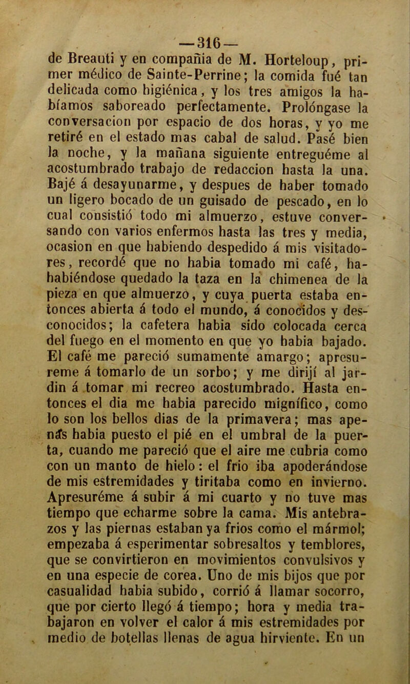 de Breauti y en compania de M. Horteloup, pri- mer médico de Sainte-Perrine; la comida fué tan delicada como higiénica, y los très amigos la ha- bi'amos saboreado perfectamente. Prolongase la conversation por espacio de dos horas, y yo me retiré en el estado mas cabal de salud. Pasé bien la noche, y la manana siguiente entreguéme al acostumbrado trabajo de redaccion hasta la una. Bajé a desayunarme, y despues de haber tomado un ligero bocado de un guisado de pescado, en lo cual consistiô todo mi almuerzo, estuve conver- sando con varios enfermos hasta las très y media, ocasion en que habiendo despedido â mis visitado- res, recordé que no habia tomado mi café, ha- habiéndose quedado la taza en la chimenea de la pieza en que almuerzo, y cuya puerta estaba en- tonces abierta a todo el mundo, a conocidos y des- conocidos; la cafetera habia sido colocada cerca del fuego en el momento en que yo habia bajado. El café me parecio sumamente amargo; apresu- reme a tomarlo de un sorbo; y me diriji al jar- din â tomar mi recreo acostumbrado. Hasta en- tonces el dia me habia parecido migmfico, como lo son los bellos dias de la primavera ; mas ape- nÆs habia puesto el pié en el umbral de la puer- ta, cuando me parecio que el aire me cubria como con un manto de hielo : el frio iba apoderândose de mis estremidades y tiritaba como en invierno. Apresuréme â subir â mi cuarto y no tuve mas tiempo que echarme sobre la cama. Mis antebra- zos y las piernas estabanya frios como el mârmol; empezaba â esperimentar sobresaltos y temblores, que se convirtieron en movimientos convulsivos y en una especie de corea. Uno de mis bijos que por casualidad habia subido, corrida llamar socorro, que por cierto llegd é tiempo; hora y media tra- bajaron en volver el calor â mis estremidades por medio de botellas llenas de agua hirviente. En un