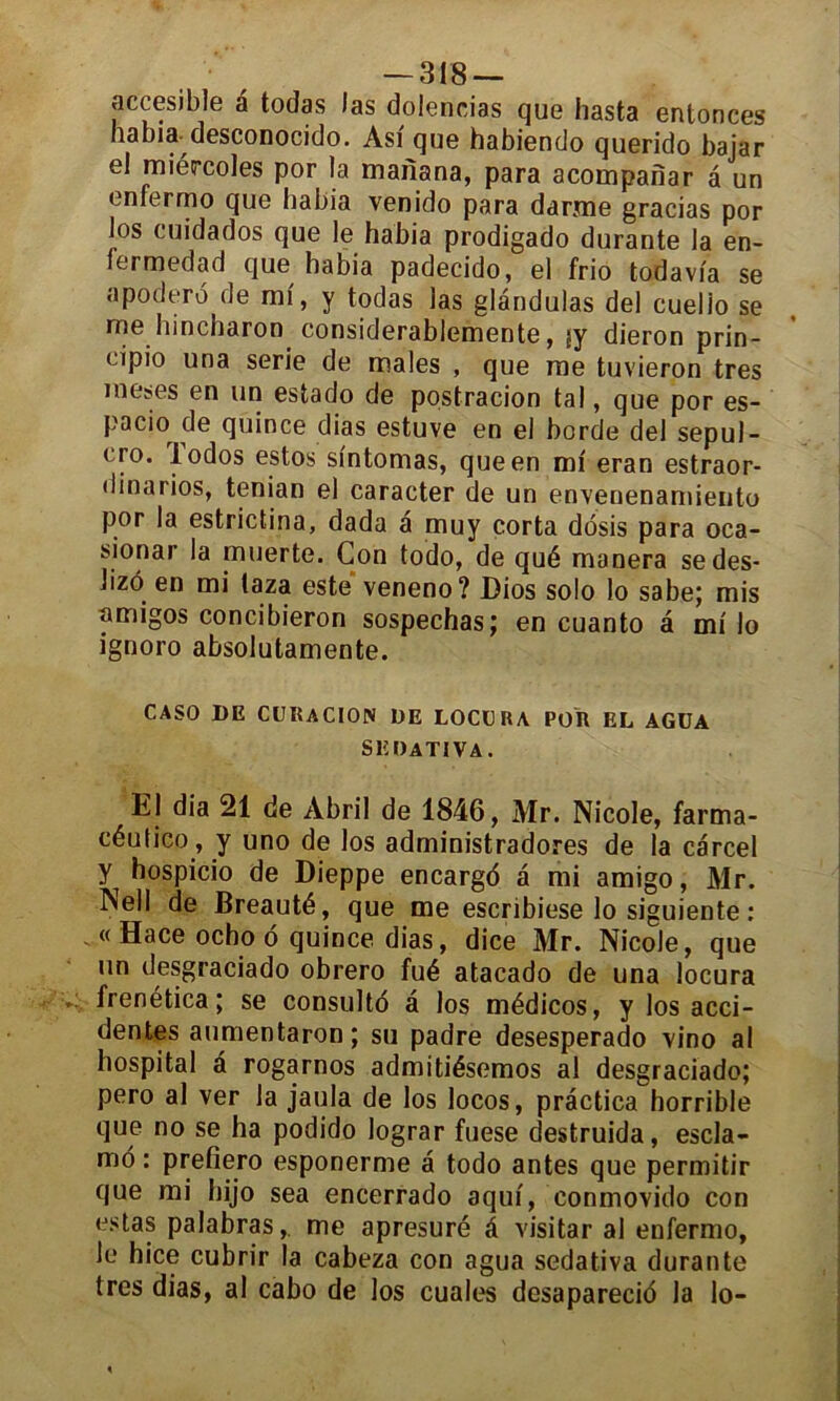 accesible a todas las dolencias que hasta entonces habia desconocido. Asi que habiendo querido baiar el miércoles por la maiîana, para acompahar a un enferme que habia venido para daryne gracias por los cuidados que le habia prodigado durante la en- fermedad que habia padecido, el frio todavia se apodero de mi, y todas las glandulas del cuelio se me hincharon considerablemente, jy dieron prin- cipio una sérié de males , que me tuvieron très meses en un estado de postracion tal, que por es- pacio de quince dias estuve en el borde del sepul- cro. iodos estos sfntomas, que en ml eran estraor- dinarios, tenian el caracter de un envenenamiento por la estrictina, dada a muy corta dosis para oca- sionar la muerte. Con todo, de qué manera se des- lizô en mi taza este veneno? Dios solo lo sabe; mis nmigos concibieron sospechas; en cuanto â mi lo ignoro absolutamente. CASO DE CURACION DE LOCURA POR EL AGÜA SEDATIVA. El dia 21 de Àbril de 1846, Mr. Nicole, farma- céutico, y uno de los administradores de la carcel y hospicio de Dieppe encargo à mi amigo, Mr. Nell de Breauté, que me escribieselosiguiente: .« Hace ocho 6 quince dias, dice Mr. Nicole, que un desgraciado obrero fué atacado de una locura frenética; se consulté â los médicos, y los acci- dentes aumentaron ; su padre desesperado vino al hospital â rogarnos admitiésemos al desgraciado; pero al ver la jaula de los locos, practica horrible que no se ha podido lograr fuese destruida, escla- mo : prefîero esponerme à todo antes que permitir que mi hijo sea encerrado aqui, conmovido con estas palabras,, me apresuré â visitar al enfermo, le hice cubrir la cabeza con agua sedativa durante très dias, al cabo de los cuales desaparecié la lo-