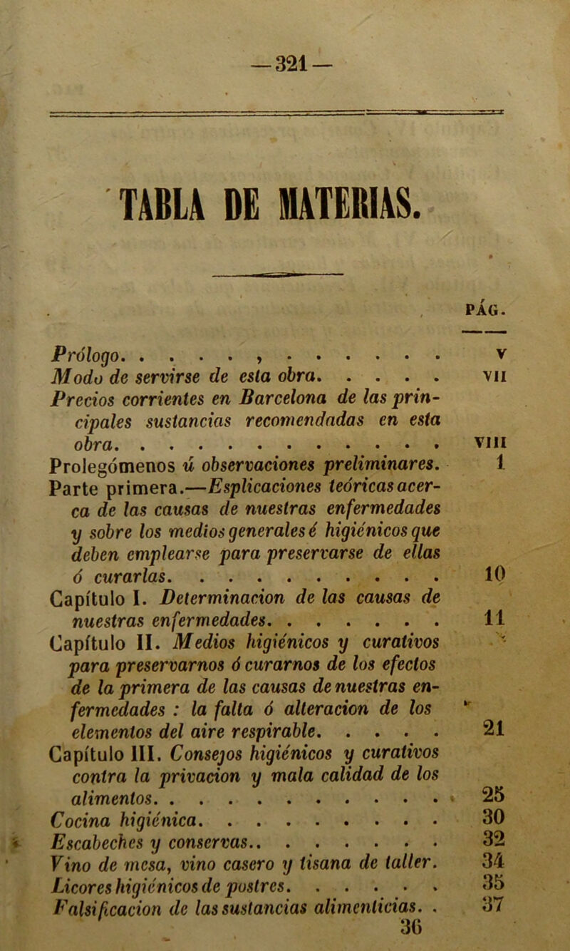 TABLA DE MATERIAS. PAG. Prélogo v Modo de servir se de esta obra vu Pretios corrientes en Barcelona de las prin- cipales sustancias recomcndadas en esta obra • . vin Prolegomenos u observaciones preliminares. 1 Parte primera.—Esplicaciones teoricasacer- ca de las causas de nuestras enfermedades y sobre los medios generales é higiénicos que deben cmplearse para preservarse de ellas o curarias 10 Capitulo 1. Détermination de las causas de nuestras enfermedades 11 Capitulo II. Medios higiénicos y curativos para preservarnos 6 curarnos de los efeclos de la primera de las causas de nuestras en- fermedades : la falta 6 alteracion de los elementos del aire respirable 21 Capitulo III. Consejos higiénicos y curativos Cocina higiénica 30 Escabechcs y conservas 32 Ftno de mcsa, vino casero y iisana de laller. 34 Licores higiénicos de pustres 35 Falsification de las sustancias alimcnlicias. . 37 30