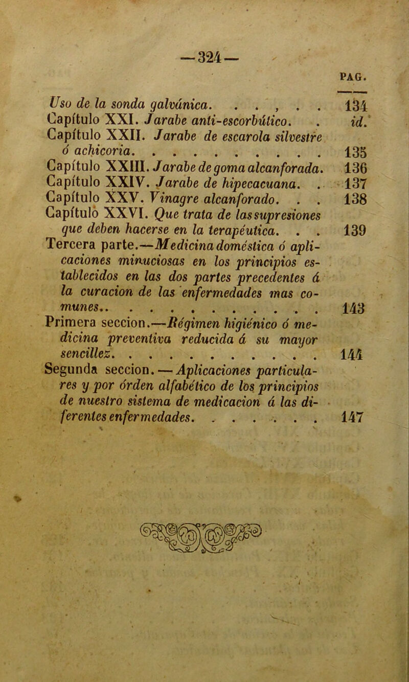 PAG. Usu de la sonda galvdnica. . . , . . 134 Capi'tulo XXI. Jarabe anti-escorbülico. . id. Capi'tulo XXII. Jarabe de escarola silvestre 6 achicoria 135 Capitulo XXIII. Jarabe de gomaalcanforada. 136 Capi'tulo XXIV. Jarabe de hipecacuana. . 137 Capitulo XXV. Vinagre alcanforado. . . 138 Capitulo XXVI. Que trata de lassupresiones que deben hacerse en la terapéutica. . . 139 Tercera parte.—Medicina doméstica 6 apli- caciones minuciosas en los principios es- tablecidos en las dos partes precedentes d la curacion de las enfermedades mas co- munes . 143 Primera seccion.—Bégimen higiénico 6 me- dicina prevenliva reducula â su mayor sencillez 144 Segunda seccion.—Aplicaciones particula- res y por orden alfabélico de los principios de nuestro sistema de medicacion â las di- ferentes enfermedades. ...... 147