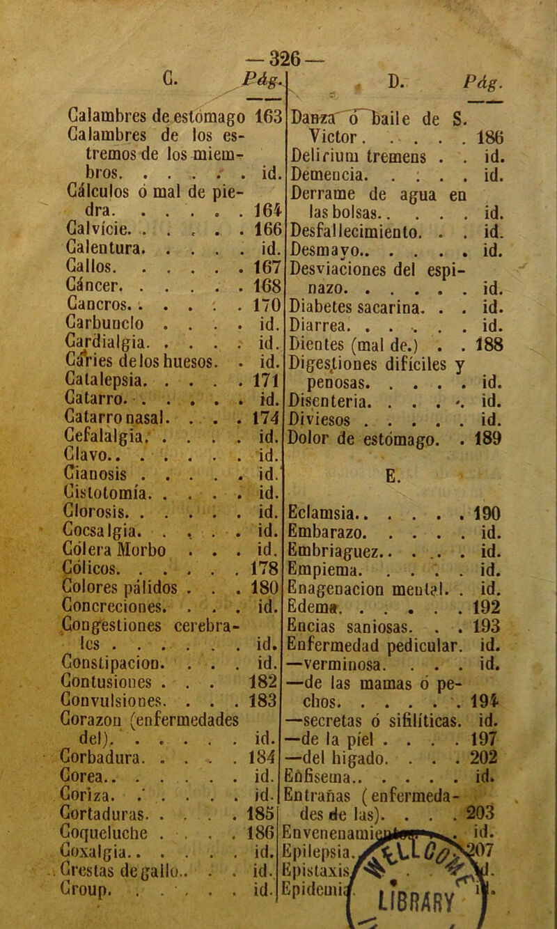 G. -326 Pàg. Galambres deestômago Galambres de los es- tremos de los miem- bros. . . . . . Câlculos 6 mal de pie- dra. . . Calvitie. . . Calentura. . Gallos. . . Cancer. . . Gancros. . . Carbuuclo . Gajdialgia. . . GâVies deloshuesos Calalepsia. . Gatarro. . . Catarro nasal. Cefalalgia. . Clavo.. . . Cianosis . . Cislolomia. . Glorosis. . . Cocsa Igia. . Colera Morbo Côlicos. . . Colores palidos Concreciones. . . . Gongesliones cérébra- les . . . Constipation. Contusiones . Convulsiones. . . . Corazon (enfermedades del). . . Corbadura. . Gorea.. . . Coriza. .' . Cortaduras. . Coqueluche . Coxalgia.. . Crestas degallo Croup. . . 163 id 164 166 id. 167 168 170 id. id id 171 id. 174 id id. id. id. id id. id. 178 180 id id id 182 183 id. 184 id. id. 185 186 id. id. id. D. Pàg. Da&zao baile de S. Victor.... Delirium tremens . Demencia. . : . . Derraine de agua en las boisas Desfallecimiento. . . Desmavo Desviaciones del espi- nazo. . . . . . Diabètes sacarina. . . Diarrea. ...... Bien tes (mal de.) . . Digesjtiones dificiles y penosas Disenteria. . . . '. Diviesos Dolor de estomago. E. 186 id. id. id. id. id. id. id. id. 188 id. id. id. 189 Eclamsia Embarazo Embriaguez.. ... . Empiema. . . . . Enagenacion mental. . Edema Encias saniosas. . . Enfermedad pedicular. —verminosa. . . . —de las marnas 6 pe- chos —sécrétas ô sifiliticas. —de la pîel .... —del higado. . . . înfisema intranas (enfermeda des de las). . . Envenenamû Epilepsia. Epistaxis/ Epidemi; 190 id. id. id. id. 192 193 id. id. 194 id. 197 202 id.