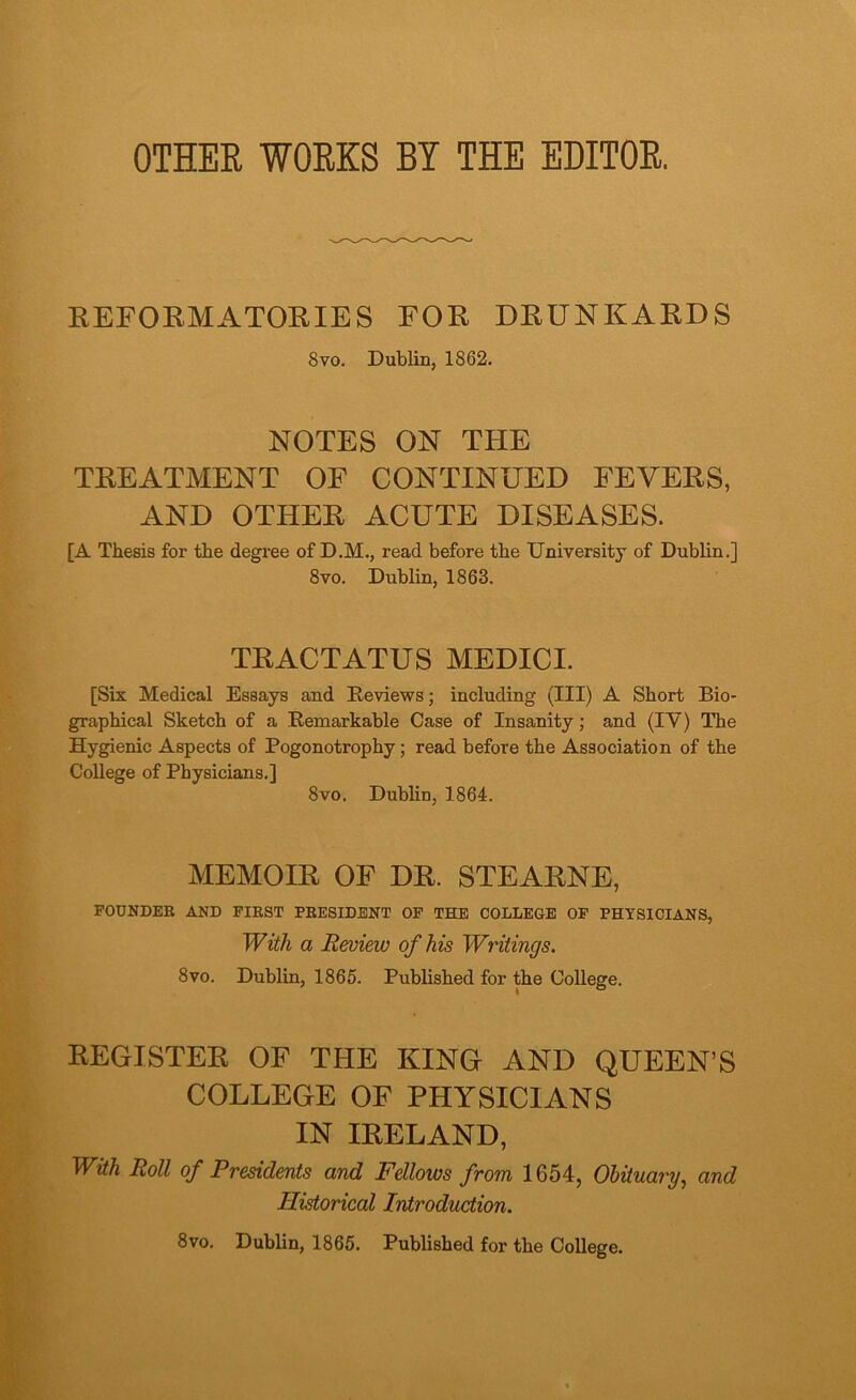 OTHER WORKS BY THE EDITOR. REFORMATORIES FOR DRUNKARDS 8vo. Dublin, 1862. NOTES ON THE TREATMENT OF CONTINUED FEVERS, AND OTHER ACUTE DISEASES. [A Thesis for the degree of D.M., read before the University of Dublin.] 8vo. Dublin, 1863. TRACTATUS MEDICI. [Six Medical Essays and Reviews; including (III) A Short Bio- graphical Sketch of a Remarkable Case of Insanity; and (IV) The Hygienic Aspects of Pogonotrophy; read before the Association of the College of Physicians.] 8vo. Dublin, 1864. MEMOIR OF DR. STEARNE, FOUNDER AND FIRST PRESIDENT OF THE COLLEGE OF PHYSICIANS, With a Review of his Writings. 8vo. Dublin, 1865. Published for the College. REGISTER OF THE KING AND QUEEN’S COLLEGE OF PHYSICIANS IN IRELAND, With Roll of Presidents and Fellows from 1654, Obituary-, and Historical Introduction. 8vo. Dublin, 1865. Published for the College.