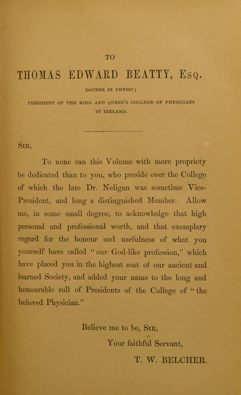 TO THOMAS EDWARD BEATTY, Esq. DOCTOR IN PHYSIC; PRESIDENT OF THE KING AND QUEEN’S COLLEGE OF PHYSICIANS IN IRELAND. Sir, To none can this Volume with more propriety be dedicated than to you, who preside over the College of which the late Dr. Neligan was sometime Vice- President, and long a distinguished Member. Allow me, in some small degree, to acknowledge that high personal and professional worth, and that exemplary regard for the honour and usefulness of what you yourself have called “our God-like profession,” which have placed you in the highest seat of our ancient and learned Society, and added your name to the long and honourable roll of Presidents of the College of “the beloved Physician.” Believe me to be, Sir, Your faithful Servant, T. W. BELCHEB.