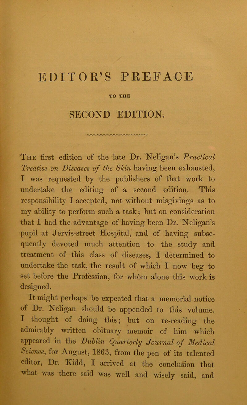 EDITOR’S PREFACE TO THE SECOND EDITION. The first edition of the late Dr. Neligan’s Practical Treatise on Diseases of the Shin having been exhausted, I was requested by the publishers of that work to undertake the editing of a second edition. This responsibility I accepted, not without misgivings as to my ability to perform such a task; but on consideration that I had the advantage of having been Dr. Neligan’s pupil at Jervis-street Hospital, and of having subse- quently devoted much attention to the study and treatment of this class of diseases, I determined to undertake the task, the result of which I now beg to set before the Profession, for whom alone this work is designed. It might perhaps be expected that a memorial notice of Dr. Neligan should be appended to this volume. I thought of doing this; but on re-reading the admirably written obituary memoir of him which appeared in the Dublin Quarterly Journal of Medical Science, for August, 1863, from the pen of its talented editor, Dr. Kidd, I arrived at the conclusion that what was there said was well and wisely said, and