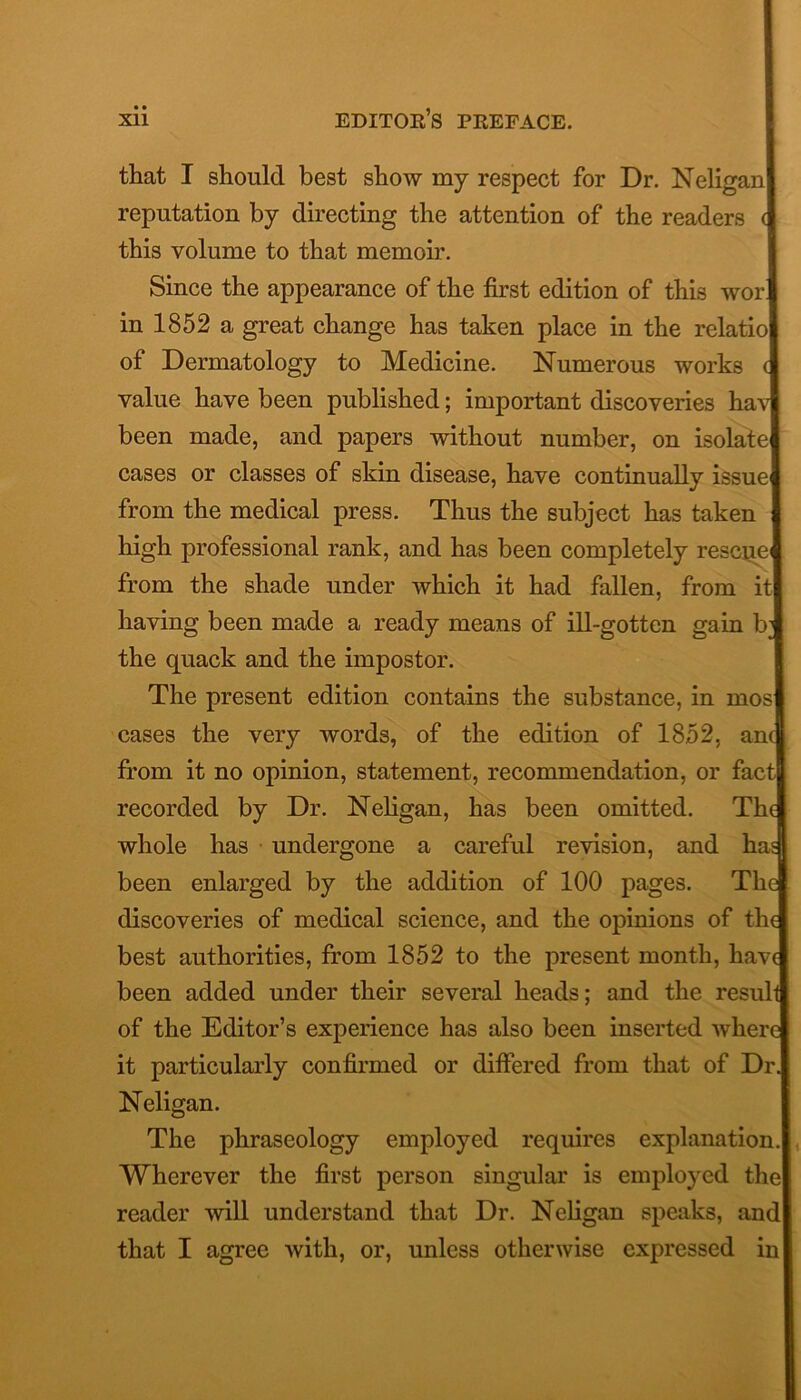 that I should best show my respect for Dr. Neliganl reputation by directing the attention of the readers this volume to that memoir. Since the appearance of the first edition of this worl in 1852 a great change has taken place in the relatiol of Dermatology to Medicine. Numerous works i value have been published; important discoveries havl been made, and papers without number, on isolate! cases or classes of skin disease, have continually issue! from the medical press. Thus the subject has taken I high professional rank, and has been completely rescue! from the shade under which it had fallen, from it I having been made a ready means of ill-gotten gain b! the quack and the impostor. The present edition contains the substance, in mosj cases the very words, of the edition of 1852, ana from it no opinion, statement, recommendation, or factfl recorded by Dr. Neligan, has been omitted. Tha whole has undergone a careful revision, and has] been enlarged by the addition of 100 pages. Thcj discoveries of medical science, and the opinions of thd best authorities, from 1852 to the present month, havq been added under their several heads; and the result] of the Editor’s experience has also been inserted wherq it particularly confirmed or differed from that of Dr. Neligan. The phraseology employed requires explanation. Wherever the first person singular is employed the! reader will understand that Dr. Neligan speaks, and that I agree with, or, unless otherwise expressed in