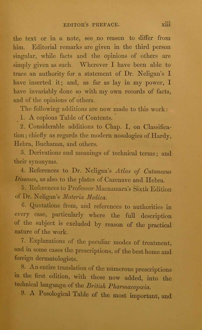 • • • tlie text or in a note, see no reason to differ from him. Editorial remarks are given in the third person singular, while facts and the opinions of others are simply given as such. Wherever I have been able to trace an authority for a statement of Dr. Neligan’s I have inserted it; and, as far as lay in my power, I have invariably done so with my own records of facts, and of the opinions of others. The following additions are now made to this work: 1. A copious Table of Contents. 2. Considerable additions to Chap. I, on Classifica- tion ; chiefly as regards the modern nosologies of Hardy, Hebra, Buchanan, and others. 3. Derivations and meanings of technical terms; and their synonyms. 4. References to Dr. Neligan’s Atlas of Cutaneous Diseases, as also to the plates of Cazenave and Hebra. 5. References to Professor Macnamara’s Sixth Edition of Dr. Neligan’s Materia Medica. 6. Quotations from, and references to authorities in e\eiy case, particularly where the full description of tiie subject is excluded by reason of the practical nature of the work. 7. Explanations of the peculiar modes of treatment, and in some cases the prescriptions, of the best home and foreign dermatologists. 8. An entire translation of the numerous prescriptions in the first edition, with those now added, into the technical language of the British Pharmacopoeia. 9. A I osological Table of the most important, and