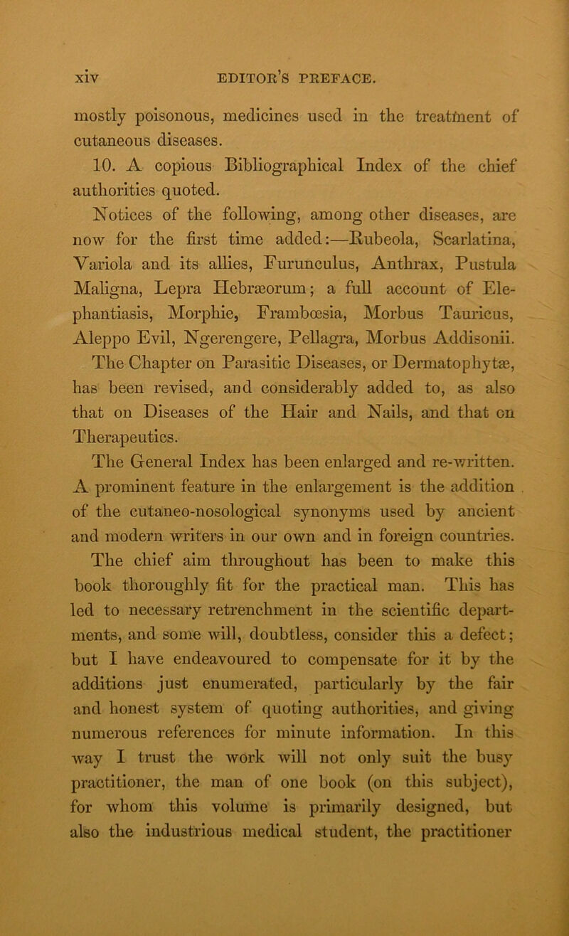 mostly poisonous, medicines used in the treatfnent of cutaneous diseases. 10. A copious Bibliographical Index of the chief authorities quoted. Notices of the following, among other diseases, are now for the first time added:—Rubeola, Scarlatina, Variola and its allies, Furunculus, Anthrax, Pustula Maligna, Lepra Hebraeorum; a full account of Ele- phantiasis, Morphie, Framboesia, Morbus Tauricus, Aleppo Evil, Ngerengere, Pellagra, Morbus Addisonii. The Chapter on Parasitic Diseases, or Dermatophyte, has been revised, and considerably added to, as also that on Diseases of the Hair and Nails, and that on Therapeutics. The General Index has been enlarged and re-written. A prominent feature in the enlargement is the addition of the cutaneo-nosological synonyms used by ancient and modern writers in our own and in foreign countries. The chief aim throughout has been to make this book thoroughly fit for the practical man. This has led to necessary retrenchment in the scientific depart- ments, and some will, doubtless, consider this a defect; but I have endeavoured to compensate for it by the additions just enumerated, particularly by the fair and honest system of quoting authorities, and giving numerous references for minute information. In this way I trust the work will not only suit the busy practitioner, the man of one book (on this subject), for whom this volume is primarily designed, but also the industrious medical student, the practitioner