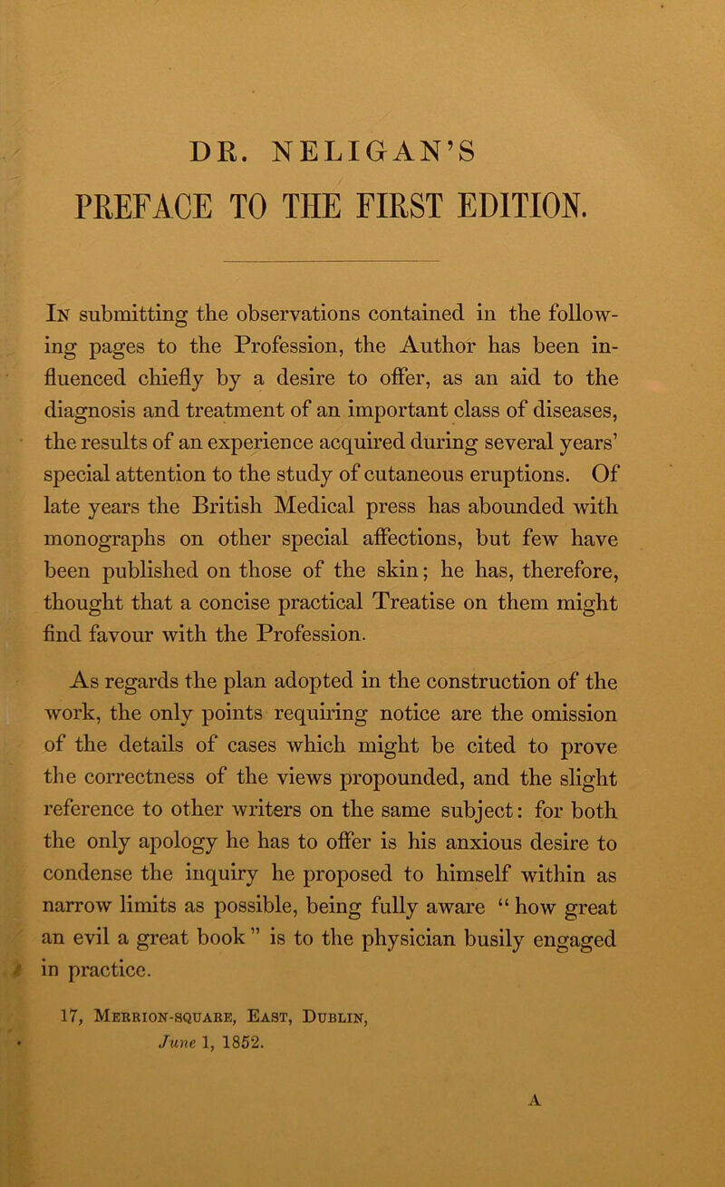 DR. NELIGAN’S PREFACE TO THE FIRST EDITION. In submitting the observations contained in the follow- ing pages to the Profession, the Author has been in- fluenced chiefly by a desire to offer, as an aid to the diagnosis and treatment of an important class of diseases, the results of an experience acquired during several years’ special attention to the study of cutaneous eruptions. Of late years the British Medical press has abounded with monographs on other special affections, but few have been published on those of the skin; he has, therefore, thought that a concise practical Treatise on them might find favour with the Profession. As regards the plan adopted in the construction of the work, the only points requiring notice are the omission of the details of cases which might be cited to prove the correctness of the views propounded, and the slight reference to other writers on the same subject: for both the only apology he has to offer is his anxious desire to condense the inquiry he proposed to himself within as narrow limits as possible, being fully aware “ how great an evil a great book ” is to the physician busily engaged in practice. 17, Merrion-square, East, Dublin, June 1, 1852. A