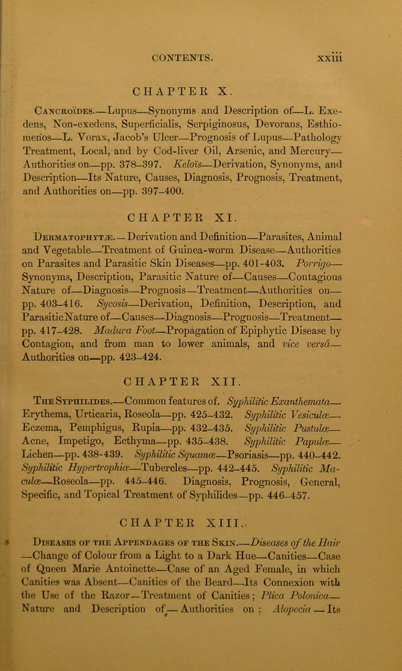 CHAPTER X. Cancroides—Lupus—Synonyms and Description of—L. Exe- dens, Non-exedens, Superficialis, Serpiginosus, Devorans, Esthio- merios—L. Yorax, Jacob’s Ulcer—Prognosis of Lupus—Pathology Treatment, Local, and by Cod-liver Oil, Arsenic, and Mercury— Authorities on—pp. 378-397. Kelois—Derivation, Synonyms, and Description—Its Nature, Causes, Diagnosis, Prognosis, Treatment, and Authorities on—pp. 397-400. CHAPTER XI. Dermatophyt.®. — Derivation and Definition—Parasites, Animal and Yegetable—Treatment of Guinea-worm Disease—Authorities on Parasites and Parasitic Skin Diseases—pp. 401-403. Porrigo— Synonyms, Description, Parasitic Nature of—Causes—Contagious Nature of—Diagnosis—Prognosis—Treatment—Authorities on— pp. 403-416. Sycosis—Derivation, Definition, Description, and ParasiticNature of—Causes—Diagnosis—Prognosis—Treatment— pp. 417-428. Madura Foot—Propagation of Epiphytic Disease by Contagion, and from man to lower animals, and vice versa— Authorities on—pp. 423-424. CHAPTER XII. The Syphilides—Common features of. Syphilitic Exanthemata— Erythema, Urticaria, Roseola—pp. 425-432. Syphilitic Vesiculce— Eczema, Pemphigus, Rupia—pp. 432-435. Syphilitic Pustulce— Acne, Impetigo, Ecthyma—pp. 435-438. Syphilitic Papulce— Lichen—pp. 438-439. Syphilitic Squamce—Psoriasis—pp. 440-442. Syphilitic Hypertrophic—Tubercles^—pp. 442-445. Syphilitic Ma- culae—Roseola—pp. 445-446. Diagnosis, Prognosis, General, Specific, and Topical Treatment of Syphilides—pp. 446-457. CHAPTER XIII.. Diseases of the Appendages of the Skin Diseases of the Hair —Change of Colour from a Light to a Dark Hue—Canities—Case of Queen Marie Antoinette—Case of an Aged Female, in which Canities was Absent—Canities of the Beard—.Its Connexion with the Use of the Razor—Treatment of Canities; Plica Polonicct,— Nature and Description of—Authorities on; Alopecia — Its