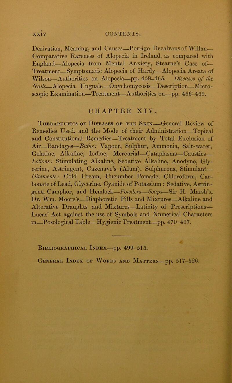 Derivation, Meaning, and Causes—Porrigo Decalvans of Willan— Comparative Rareness of Alopecia in Ireland, as compared with England—Alopecia from Mental Anxiety, Stearne’s Case of— Treatment—Symptomatic Alopecia of Hardy—Alopecia Areata of Wilson—Authorities on Alopecia—pp. 458-465. Diseases of the Nails—Alopecia Unguale—Onychomycosis—Description—Micro- scopic Examination—Treatment—Authorities on—pp. 466-469. CHAPTER XIV. Therapeutics or Diseases of the Skin—General Review of Remedies Used, and the Mode of their Administration—Topical and Constitutional Remedies—Treatment by Total Exclusion of Air—Bandages—Baths: Vapour, Sulphur, Ammonia, Salt-water, Gelatine, Alkaline, Iodine, Mercurial—Cataplasms—Caustics— Lotions: Stimulating Alkaline, Sedative Alkaline, Anodyne, Gly- cerine, Astringent, Cazenave’s (Alum), Sulphurous, Stimulant— Ointments: Cold Cream, Cucumber Pomade, Chloroform, Car- bonate of Lead, Glycerine, Cyanide of Potassium ; Sedative, Astrin- gent, Camphor, and Hemlock—Powders—Soaps—Sir H. Marsh’s, Dr. ffm, Moore’s—Diaphoretic Pills and Mixtures—Alkaline and Alterative Draughts and Mixtures—Latinity of Prescriptions— Lucas’ Act against the use of Symbols and Numerical Characters in—Posological Table—Hygienic Treatment—pp. 470-497. Bibliographicae Index—pp. 499-515. General Index of Words and Matters—pp. 517-526.