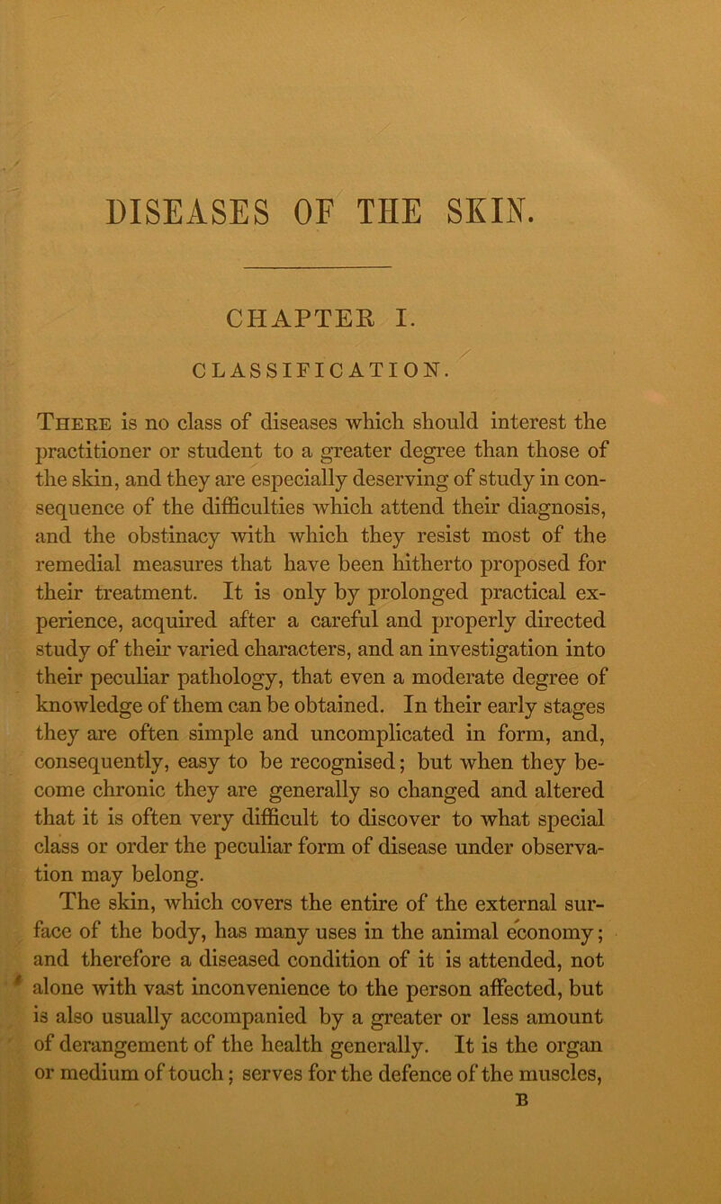 DISEASES OF THE SKIN. CHAPTER I. CLASSIFICATION. Theke is no class of diseases which should interest the practitioner or student to a greater degree than those of the skin, and they are especially deserving of study in con- sequence of the difficulties which attend their diagnosis, and the obstinacy with which they resist most of the remedial measures that have been hitherto proposed for their treatment. It is only by prolonged practical ex- perience, acquired after a careful and properly directed study of their varied characters, and an investigation into their peculiar pathology, that even a moderate degree of knowledge of them can be obtained. In their early stages they are often simple and uncomplicated in form, and, consequently, easy to be recognised; but when they be- come chronic they are generally so changed and altered that it is often very difficult to discover to what special class or order the peculiar form of disease under observa- tion may belong. The skin, which covers the entire of the external sur- face of the body, has many uses in the animal economy; and therefore a diseased condition of it is attended, not alone with vast inconvenience to the person affected, but is also usually accompanied by a greater or less amount of derangement of the health generally. It is the organ or medium of touch; serves for the defence of the muscles,