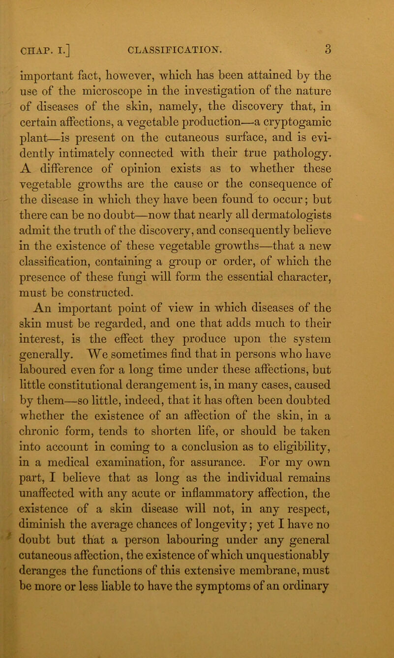 important fact, however, which has been attained by the use of the microscope in the investigation of the nature of diseases of the skin, namely, the discovery that, in certain affections, a vegetable production—a cryptogamic plant—is present on the cutaneous surface, and is evi- dently intimately connected with their true pathology. A difference of opinion exists as to whether these vegetable growths are the cause or the consequence of the disease in which they have been found to occur; but there can be no doubt—now that nearly all dermatologists admit the truth of the discovery, and consequently believe in the existence of these vegetable growths—that a new classification, containing a group or order, of which the presence of these fungi will form the essential character, must be constructed. An important point of view in which diseases of the skin must be regarded, and one that adds much to their interest, is the effect they produce upon the system generally. We sometimes find that in persons who have laboured even for a long time under these affections, but little constitutional derangement is, in many cases, caused by them—so little, indeed, that it has often been doubted whether the existence of an affection of the skin, in a chronic form, tends to shorten life, or should be taken into account in coming to a conclusion as to eligibility, in a medical examination, for assurance. For my own part, I believe that as long as the individual remains unaffected with any acute or inflammatory affection, the existence of a skin disease will not, in any respect, diminish the average chances of longevity; yet I have no doubt but that a person labouring under any general cutaneous affection, the existence of which unquestionably deranges the functions of this extensive membrane, must be more or less liable to have the symptoms of an ordinary