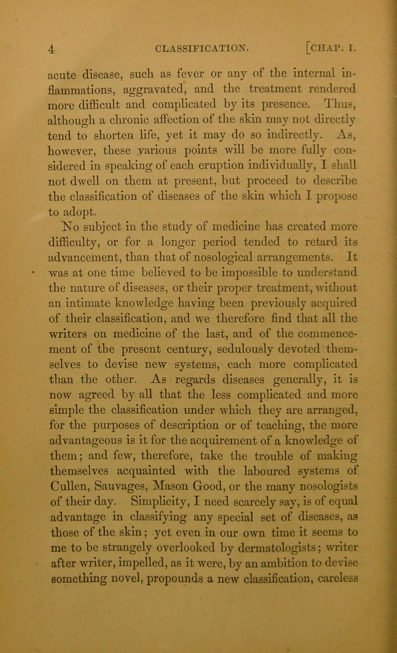 acute disease, such as fever or any of the internal in- flammations, aggravated, and the treatment rendered more difficult and complicated by its presence. Thus, although a chronic affection of the skin may not directly tend to shorten life, yet it may do so indirectly. As, however, these various points will be more fully con- sidered in speaking of each eruption individually, I shall not dwell on them at present, but proceed to describe the classification of diseases of the skin which I propose to adopt. No subject in the study of medicine has created more difficulty, or for a longer period tended to retard its advancement, than that of nosological arrangements. It was at one time believed to be impossible to understand the nature of diseases, or their proper treatment, without an intimate knowledge having been previously acquired of their classification, and we therefore find that all the writers on medicine of the last, and of the commence- ment of the present century, sedulously devoted them- selves to devise new systems, each more complicated than the other. As regards diseases generally, it is now agreed by all that the less complicated and more simple the classification under which they are arranged, for the purposes of description or of teaching, the more advantageous is it for the acquirement of a knowledge of them; and few, therefore, take the trouble of making themselves acquainted with the laboured systems of Cullen, Sauvages, Mason Good, or the many nosologists of their day. Simplicity, I need scarcely say, is of equal advantage in classifying any special set of diseases, as those of the skin; yet even in our own time it seems to me to be strangely overlooked by dermatologists; writer after writer, impelled, as it were, by an ambition to devise something novel, propounds a new classification, careless