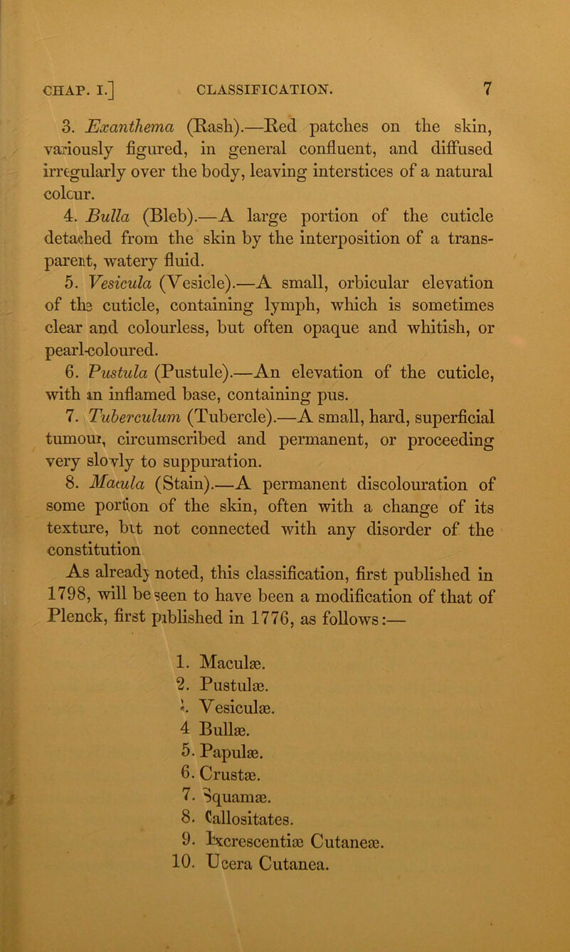 3. Exanthema (Rash).—Red patches on the skin, variously figured, in general confluent, and diffused irregularly over the body, leaving interstices of a natural colour. 4. Bulla (Bleb).—A large portion of the cuticle detached from the skin by the interposition of a trans- parent, watery fluid. 5. Vesicula (Vesicle).—A small, orbicular elevation of the cuticle, containing lymph, which is sometimes clear and colourless, but often opaque and whitish, or pearl-coloured. 6. Pustula (Pustule).—An elevation of the cuticle, with xn inflamed base, containing pus. 7. Tuberculum (Tubercle).—A small, hard, superficial turnout, circumscribed and permanent, or proceeding very slovly to suppuration. 8. Matula (Stain).—A permanent discolouration of some portion of the skin, often with a change of its texture, bit not connected with any disorder of the constitution As already noted, this classification, first published in 1798, will be seen to have been a modification of that of Plenck, first piblished in 1776, as follows:— 1. Maculas. 2. Pustulae. «. Vesiculae. 4 Bullse. 5. Papulse. 6- Crustae. 7. Squamas. 8. Callositates. 9. kxcrescentias Cutaneaa. 10. Ucera Cutanea.