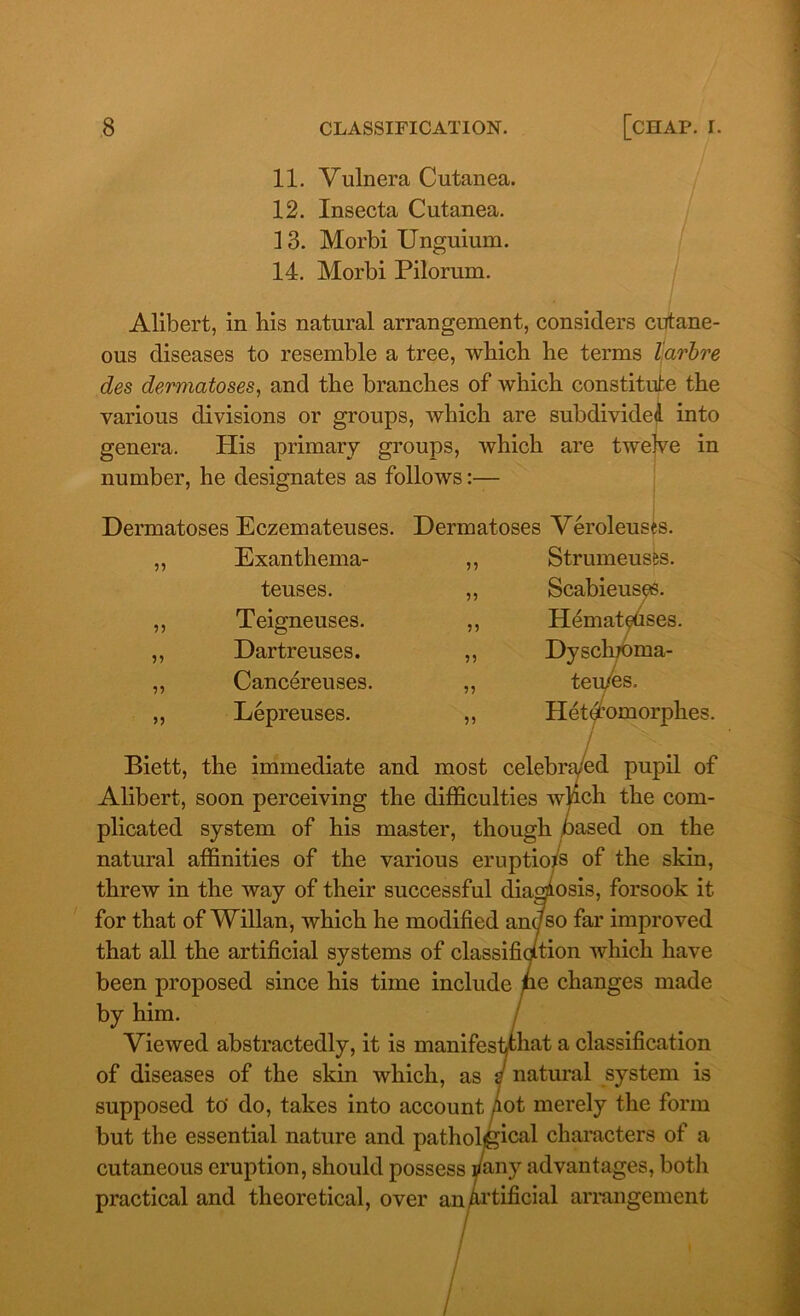 11. Vulnera Cutanea. 12. Insecta Cutanea. 13. Morbi Unguium. 14. Morbi Pilorum. Alibert, in his natural arrangement, considers cutane- ous diseases to resemble a tree, which he terms larbre des dermatoses, and the branches of which constitute the various divisions or groups, which are subdivided, into genera. His primary groups, which are twelve in number, he designates as follows:— Dermatoses Eczemateuses. Dermatoses Veroleuses 55 55 55 55 Exanthema- teuses. Teigneuses. Dartreuses. Cancereuses. Lepreuses. 59 55 55 9 9 55 55 Strumeuses. Scabieuses. Hemateuses. Dyscluoma- teu/es. Hetd’omorphes. Biett, the immediate and most celebra/ed pupil of Alibert, soon perceiving the difficulties wlich the com- plicated system of his master, though based on the natural affinities of the various eruptions of the skin, threw in the way of their successful diagnosis, forsook it for that ofWillan, which he modified any so far improved that all the artificial systems of classifiqition which have been proposed since his time include pe changes made by him. Viewed abstractedly, it is manifestthat a classification of diseases of the skin which, as a natural system is supposed to' do, takes into account /lot merely the form but the essential nature and patholigical characters ol a cutaneous eruption, should possess /any advantages, both practical and theoretical, over an Artificial arrangement