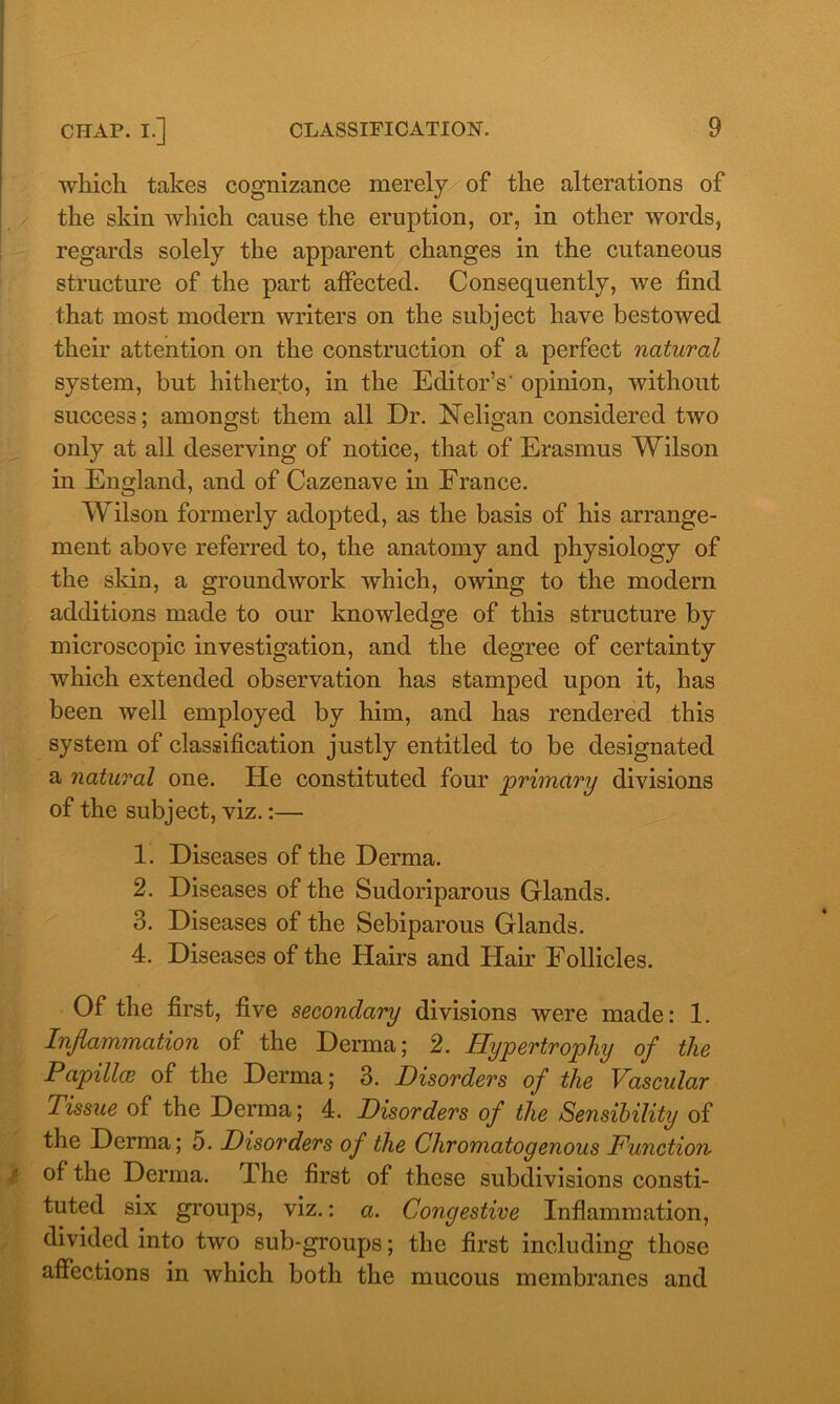 which takes cognizance merely of the alterations of the skin which cause the eruption, or, in other words, regards solely the apparent changes in the cutaneous structure of the part affected. Consequently, we find that most modern writers on the subject have bestowed their attention on the construction of a perfect natural system, but hitherto, in the Editor’s' opinion, without success; amongst them all Dr. Neligan considered two only at all deserving of notice, that of Erasmus Wilson in England, and of Cazenave in France. Wilson formerly adopted, as the basis of his arrange- ment above referred to, the anatomy and physiology of the skin, a groundwork which, owing to the modern additions made to our knowledge of this structure by microscopic investigation, and the degree of certainty which extended observation has stamped upon it, has been well employed by him, and has rendered this system of classification justly entitled to be designated a natural one. He constituted four primary divisions of the subject, viz.:— 1. Diseases of the Derma. 2. Diseases of the Sudoriparous Glands. 3. Diseases of the Sebiparous Glands. 4. Diseases of the Hairs and Hair Follicles. Of the first, five secondary divisions were made: 1. Inflammation of the Derma; 2. Hypertrophy of the Papillae of the Derma; 3. Disorders of the Vascular Tissue of the Derma; 4. Disorders of the Sensibility of the Derma; 5. Disorders of the Cliromatogenous Function- of the Derma. The first of these subdivisions consti- tuted six groups, viz.: a. Congestive Inflammation, divided into two sub-groups; the first including those affections in which both the mucous membranes and