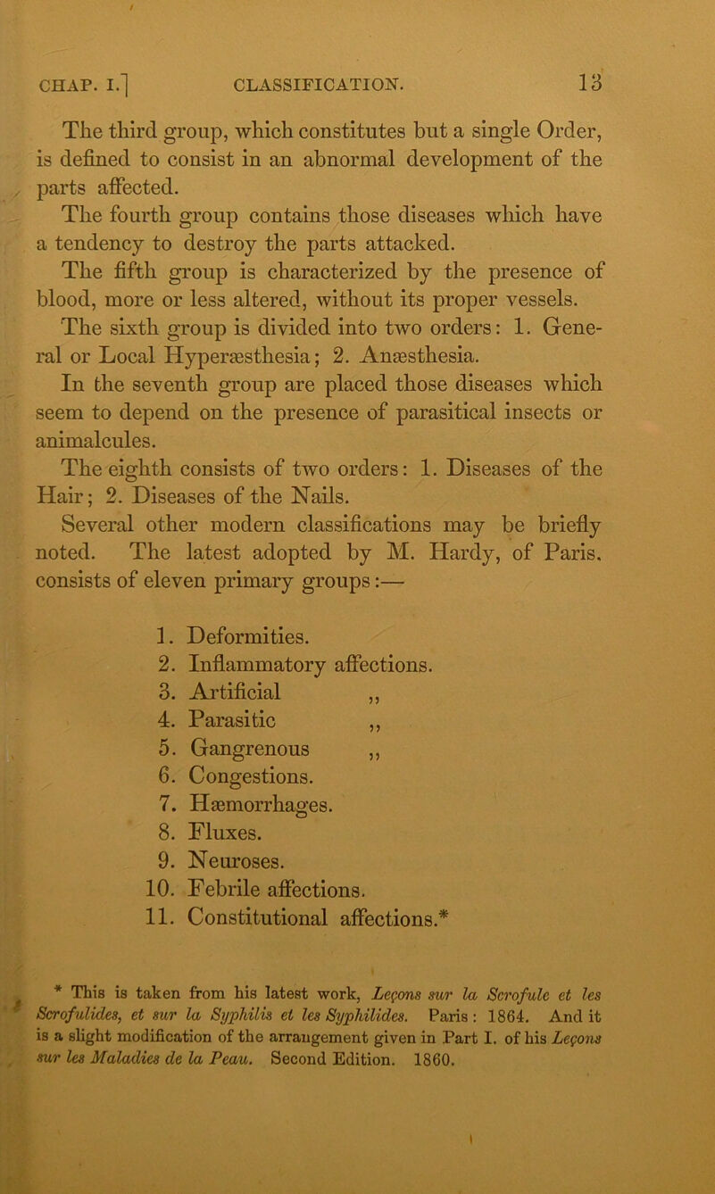 / CHAP. I.] CLASSIFICATION. 13 Tlie third group, which constitutes but a single Order, is defined to consist in an abnormal development of the parts affected. The fourth group contains those diseases which have a tendency to destroy the parts attacked. The fifth group is characterized by the presence of blood, more or less altered, without its proper vessels. The sixth group is divided into two orders: 1. Gene- ral or Local Hyperaesthesia; 2. Anaesthesia. In the seventh group are placed those diseases which seem to depend on the presence of parasitical insects or animalcules. The eighth consists of two orders: 1. Diseases of the Hair; 2. Diseases of the Nails. Several other modern classifications may be briefly noted. The latest adopted by M. Hardy, of Paris, consists of eleven primary groups:— 1. Deformities. 2. Inflammatory affections. 3. Artificial ,, 4. Parasitic ,, 5. Gangrenous ,, 6. Congestions. 7. Haemorrhages. 8. Fluxes. 9. Neuroses. 10. Febrile affections. 11. Constitutional affections.* / * This is taken from his latest work, Lemons sur la Scrofulc et les Scrofulicles, et sur la Syphilis et les Syphilides. Paris: 1864. And it is a slight modification of the arrangement given in Part I. of his Legons sur les Maladies de la Peau. Second Edition. 1860. l