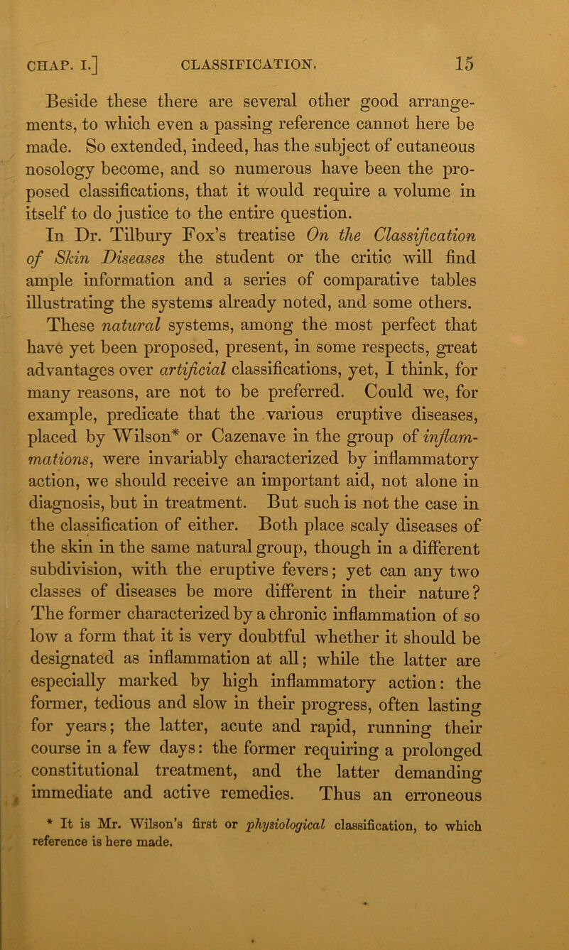 Beside these there are several other good arrange- ments, to which even a passing reference cannot here be made. So extended, indeed, has the subject of cutaneous nosology become, and so numerous have been the pro- posed classifications, that it would require a volume in itself to do justice to the entire question. In Dr. Tilbury Fox’s treatise On the Classification of Skin Diseases the student or the critic will find ample information and a series of comparative tables illustrating the systems already noted, and some others. These natural systems, among the most perfect that have yet been proposed, present, in some respects, great advantages over artificial classifications, yet, I think, for many reasons, are not to be preferred. Could we, for example, predicate that the various eruptive diseases, placed by Wilson* or Cazenave in the group of inflam- mations, were invariably characterized by infiammatory action, we should receive an important aid, not alone in diagnosis, but in treatment. But such is not the case in the classification of either. Both place scaly diseases of the skin in the same natural group, though in a different subdivision, with the eruptive fevers; yet can any two classes of diseases be more different in their nature? The former characterized by a chronic inflammation of so low a form that it is very doubtful whether it should be designated as inflammation at all; while the latter are especially marked by high inflammatory action: the former, tedious and slow in their progress, often lasting for years; the latter, acute and rapid, running their course in a few days: the former requiring a prolonged constitutional treatment, and the latter demanding immediate and active remedies. Thus an erroneous * It is Mr. Wilson’s first or physiological classification, to which reference is here made.