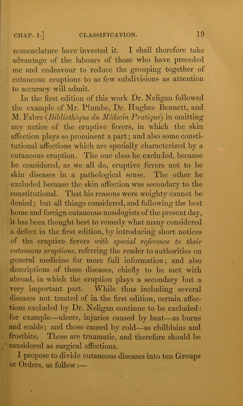 nomenclature have invested it. I shall therefore take advantage of the labours of those who have preceded me and endeavour to reduce the grouping together of cutaneous eruptions to as few subdivisions as attention to accuracy will admit. In the first edition of this work Dr. Neligan followed the example of Mr. Plumbe, Dr. Hughes Bennett, and M. Fabre (Bibliotheque du Medecin Pratique) in omitting any notice of the eruptive fevers, in which the skin affection plays so prominent a part; and also some consti- tutional affections which are specially characterized by a cutaneous eruption. The one class he excluded, because he considered, as we all do, eruptive fevers not to be skin diseases in a pathological sense. The other he excluded because the skin affection was secondary to the constitutional. That his reasons were weighty cannot be denied; but all things considered, and following the best home and foreign cutaneous nosologists of the present day, it has been thought best to remedy what many considered a defect in the first edition, by introducing short notices of the eruptive fevers with special reference to their cutaneous eruptions, referring the reader to authorities on general medicine for more full information; and also descriptions of those diseases, chiefly to be met with abroad, in which the eruption plays a secondary but a very important part. While thus including several diseases not treated of in the first edition, certain affec- tions excluded by Dr. Neligan continue to be excluded: for example—ulcers, injuries caused by heat—as burns and scalds; and those caused by cold—as chilblains and frostbite. These are traumatic, and therefore should be considered as surgical affections. I propose to divide cutaneous diseases into ten Groups or Orders, as follow:—