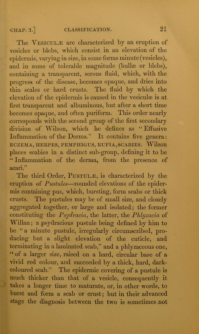 The Vesicul^e are characterized by an eruption of vesicles or blebs, which consist in an elevation of the epidermis, varying in size, in some forms minute (vesicles), and in some of tolerable magnitude (bullas or blebs), containing a transparent, serous fluid, which, with the progress of the disease, becomes opaque, and dries into thin scales or hard crusts. The fluid by which the elevation of the epidermis is caused in the vesiculas is at first transparent and albuminous, but after a short time becomes opaque, and often puriform. This order nearly corresponds with the second group of the first secondary division of Wilson, which he defines as “ Effusive Inflammation of the Derma.” It contains five genera: ECZEMA, HEEPES, PEMPHIGUS, EUPIA, SCABIES. Wilson places scabies in a distinct sub-group, defining it to be “ Inflammation of the derma, from the presence of acari.” The third Order, Pustule, is characterized by the eruption of Pustules—rounded elevations of the epider- mis containing pus, which, bursting, form scabs or thick crusts. The pustules may be of small size, and closely aggregated together, or large and isolated; the former constituting the Psydracict, the latter, the Phlyzacia of Willan; a psydracious pustule being defined by him to be “ a minute pustule, irregularly circumscribed, pro- ducing but a slight elevation of the cuticle, and terminating in a laminated scab,” and a phlyzaceous one, “ of a larger size, raised on a hard, circular base of a vivid red colour, and succeeded by a thick, hard, dark- coloured scab.” The epidermic covering of a pustule is much thicker than that of a vesicle, consequently it takes a longer time to maturate, or, in other words, to burst and form a scab or crust; but in their advanced stage the diagnosis between the two is sometimes .not