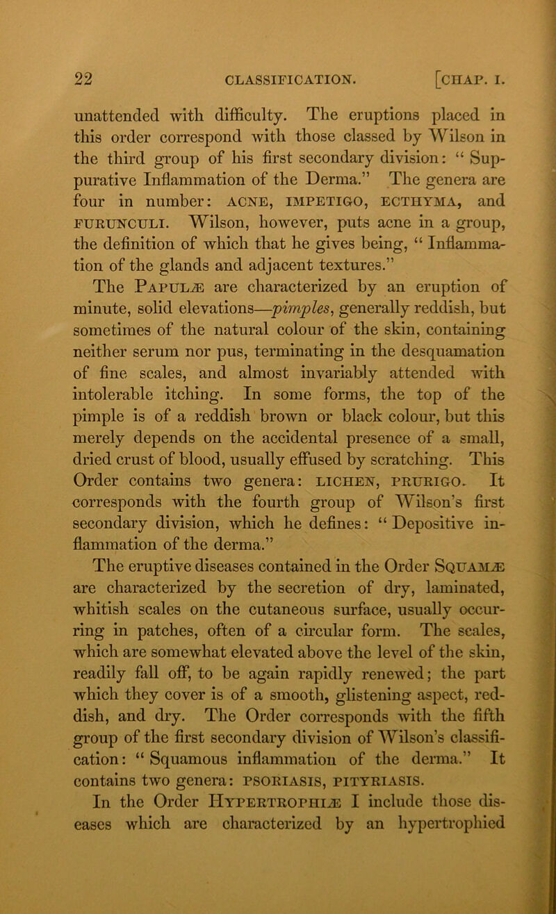 unattended with difficulty. The eruptions placed in this order correspond with those classed by Wilson in the third group of his first secondary division: “ Sup- purative Inflammation of the Derma.” The genera are four in number: acne, impetigo, ectiiyma, and furunculi. Wilson, however, puts acne in a group, the definition of which that he gives being, “ Inflamma- tion of the glands and adjacent textures.” The Papulae are characterized by an eruption of minute, solid elevations—pimples, generally reddish, but sometimes of the natural colour of the skin, containing neither serum nor pus, terminating in the desquamation of fine scales, and almost invariably attended with intolerable itching. In some forms, the top of the pimple is of a reddish brown or black colour, but this merely depends on the accidental presence of a small, dried crust of blood, usually effused by scratching. This Order contains two genera: lichen, prurigo. It corresponds with the fourth group of Wilson’s first secondary division, which he defines: “Depositive in- flammation of the derma.” The eruptive diseases contained in the Order Squamae are characterized by the secretion of dry, laminated, whitish scales on the cutaneous surface, usually occur- ring in patches, often of a circular form. The scales, which are somewhat elevated above the level of the skin, readily fall off, to be again rapidly renewed; the part which they cover is of a smooth, glistening aspect, red- dish, and dry. The Order corresponds with the fifth group of the first secondary division of Wilson’s classifi- cation : “ Squamous inflammation of the derma.” It contains two genera: psoriasis, pityriasis. In the Order Hypertrophies I include those dis- eases which are characterized by an hypertrophied