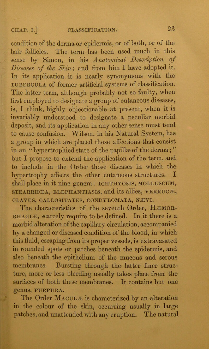 condition of the derma or epidermis, or of both, or of the hair follicles. The term has been used much in this sense by Simon, in his Anatomical Description of Diseases of the Shin; and from him I have adopted it. In its application it is nearly synonymous with the tubercula of former artificial systems of classification. The latter term, although probably not so faulty, when first employed to designate a group of cutaneous diseases, is, I think, highly objectionable at present, when it is invariably understood to designate a peculiar morbid deposit, and its application in any other sense must tend to cause confusion. Wilson, in his Natural System, has a group in which are placed those affections that consist in an “ hypertrophied state of the papillae of the derma; ” but I propose to extend the application of the term, and to include in the Order those diseases in which the hypertrophy affects the other cutaneous structures. I shall place in it nine genera: ichthyosis, molluscum, STEARRHCEA, ELEPHANTIASIS, and its allies, VERRUCAS, CLAVUS, CALLOSITATES, CONDYLOMATA, NiEVI. The characteristics of the seventh Order, HiEMOR- rhagiae, scarcely require to be defined. In it there is a morbid alteration of the capillary circulation, accompanied by a changed or diseased condition of the blood, in which this fluid, escaping from its proper vessels, is extravasated in rounded spots or patches beneath the epidermis, and also beneath the epithelium of the mucous and serous membranes. Bursting through the latter finer struc- ture, more or less bleeding usually takes place from the surfaces of both these membranes. It contains but one genus, purpura. The Order Maculae is characterized by an alteration in the colour of the skin, occurring usually in large patches, and unattended with any eruption. The natural