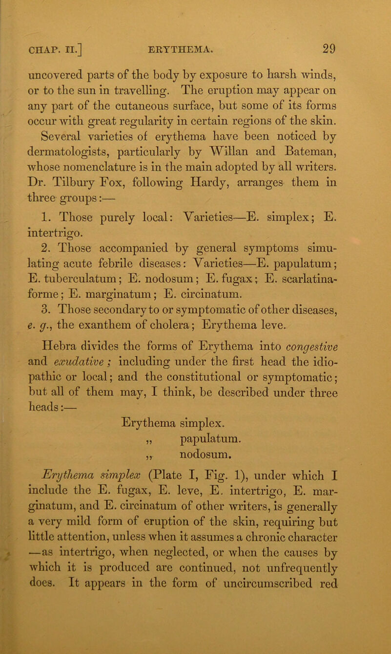 uncovered parts of the body by exposure to harsh winds, or to the sun in travelling. The eruption may appear on any part of the cutaneous surface, but some of its forms occur with great regularity in certain regions of the skin. Several varieties of erythema have been noticed by dermatologists, particularly by Willan and Bateman, whose nomenclature is in the main adopted by all writers. Dr. Tilbury Fox, following Hardy, arranges them in three groups:— 1. Those purely local: Varieties—E. simplex; E. intertrigo. 2. Those accompanied by general symptoms simu- lating acute febrile diseases: Varieties—E. papulatum; E. tuberculatum; E. nodosum; E. fugax; E. scarlatina- forme; E. marginatum; E. circinatum. 3. Those secondary to or symptomatic of other diseases, e. g., the exanthem of cholera; Erythema leve. Hebra divides the forms of Erythema into congestive and exudative ; including under the first head the idio- pathic or local; and the constitutional or symptomatic; but all of them may, I think, be described under three heads:— Erythema simplex. „ papulatum. „ nodosum. Erythema simplex (Plate I, Fig. 1), under which I include the E. fugax, E. leve, E. intertrigo, E. mar- ginatum, and E. circinatum of other writers, is generally a very mild form of eruption of the skin, requiring but little attention, unless when it assumes a chronic character —as intertrigo, when neglected, or when the causes by which it is produced are continued, not unfrequently does. It appears in the form of uncircumscribed red