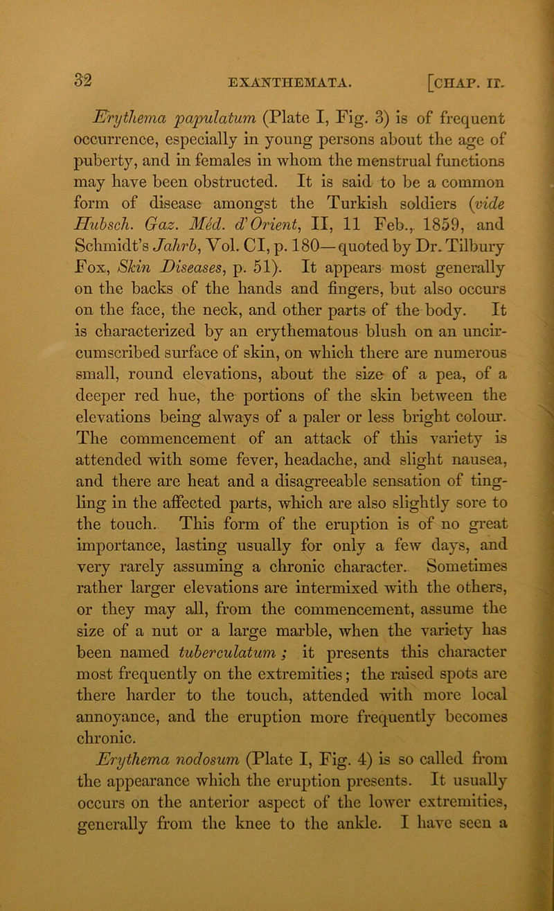 jErythema papulatum (Plate I, Fig. 3) is of frequent occurrence, especially in young persons about the age of puberty, and in females in whom the menstrual functions may have been obstructed. It is said to be a common form of disease amongst the Turkish soldiers (vide Hubsch. Gaz. Med. d'Orient, II, 11 Feb.,. 1859, and Schmidt’s Jahrb, Vol. Cl, p. 180—quoted by Dr. Tilbury Fox, Skin Diseases, p. 51). It appears most generally on the backs of the hands and fingers, but also occurs on the face, the neck, and other parts of the body. It is characterized by an erythematous blush on an uncir- cumscribed surface of skin, on which there are numerous small, round elevations, about the size of a pea, of a deeper red hue, the portions of the skin between the elevations being always of a paler or less bright colour. The commencement of an attack of this variety is attended with some fever, headache, and slight nausea, and there are heat and a disagreeable sensation of ting- ling in the affected parts, which are also slightly sore to the touch. This form of the eruption is of no great importance, lasting usually for only a few days, and very rarely assuming a chronic character. Sometimes rather larger elevations are intermixed with the others, or they may all, from the commencement, assume the size of a nut or a large marble, when the variety has been named tuberculatum ; it presents this character most frequently on the extremities; the raised spots are there harder to the touch, attended with more local annoyance, and the eruption more frequently becomes chronic. Erythema nodosum (Plate I, Fig. 4) is so called from the appearance which the eruption presents. It usually occurs on the anterior aspect of the lower extremities,