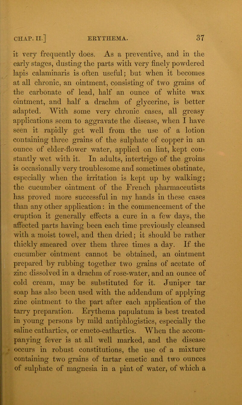 it very frequently does. As a preventive, and in the early stages, dusting the parts with very finely powdered lapis calaminaris is often useful; but when it becomes at all chronic, an ointment, consisting of two grains of the carbonate of lead, half an ounce of white wax ointment, and half a drachm of glycerine, is better adapted. With some very chronic cases, all greasy applications seem to aggravate the disease, when I have seen it rapidly get well from the use of a lotion containing three grains of the sulphate of copper in an ounce of elder-flower water, applied on lint, kept con- stantly wet with it. In adults, intertrigo of the groins is occasionally very troublesome and sometimes obstinate, especially when the irritation is kept up by walking; the cucumber ointment of the French pharmaceutists has proved more successful in my hands in these cases than any other application: in the commencement of the eruption it generally effects a cure in a few days, the affected parts having been each time previously cleansed with a moist towel, and then dried; it should be rather thickly smeared over them three times a day. If the cucumber ointment cannot be obtained, an ointment prepared by rubbing together two grains of acetate of zinc dissolved in a drachm of rose-water, and an ounce of cold cream, may be substituted for it. Juniper tar soap has also been used with the addendum of applying zinc ointment to the part after each application of the tarry preparation. Erythema papulatum is best treated in young persons by mild antiphlogistics, especially the saline cathartics, or emeto-cathartics. When the accom- panying fever is at all well marked, and the disease occurs in robust constitutions, the use of a mixture containing two grains of tartar emetic and two ounces of sulphate of magnesia in a pint of water, of which a