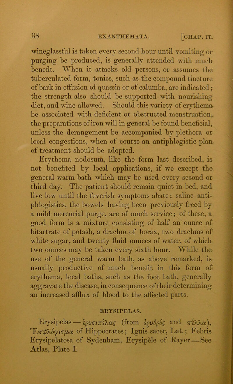 wineglassful is taken every second hour until vomiting or purging be produced, is generally attended with much benefit. When it attacks old persons, or assumes the tuberculated form, tonics, such as the compound tincture of bark in effusion of quassia or of calumba, are indicated; the strength also should be supported with nourishing diet, and wine allowed. Should this variety of erythema be associated with deficient or obstructed menstruation, the preparations of iron will in general be found beneficial, unless the derangement be accompanied by plethora or local congestions, when of course an antiphlogistic plan of treatment should be adopted. Erythema nodosum, like the form last described, is not benefited by local applications, if we except the general warm bath which may be used every second or third day. The patient should remain quiet in bed, and live low until the feverish symptoms abate; saline anti- phlogisties, the bowels having been previously freed by a mild mercurial purge, are of much service; of these, a good form is a mixture consisting of half an ounce of bitartrate of potash, a drachm of borax, two drachms of white sugar, and twenty fluid ounces of water, of which two ounces may be taken every sixth hour. While the use of the general warm bath, as above remarked, is usually productive of much benefit in this form of erythema, local baths, such as the foot bath, generally aggravate the disease, in consequence of their determining an increased afflux of blood to the affected parts. ERYSIPELAS. Erysipelas — (from Ipvflpog and -ttsWgc), ’jLfttp'ko'yKriJjtt, of Hippocrates; Ignis sacer, Lat.; Febris Erysipelatosa of Sydenham, Erysipele of Payer.—See Atlas, Plate I.