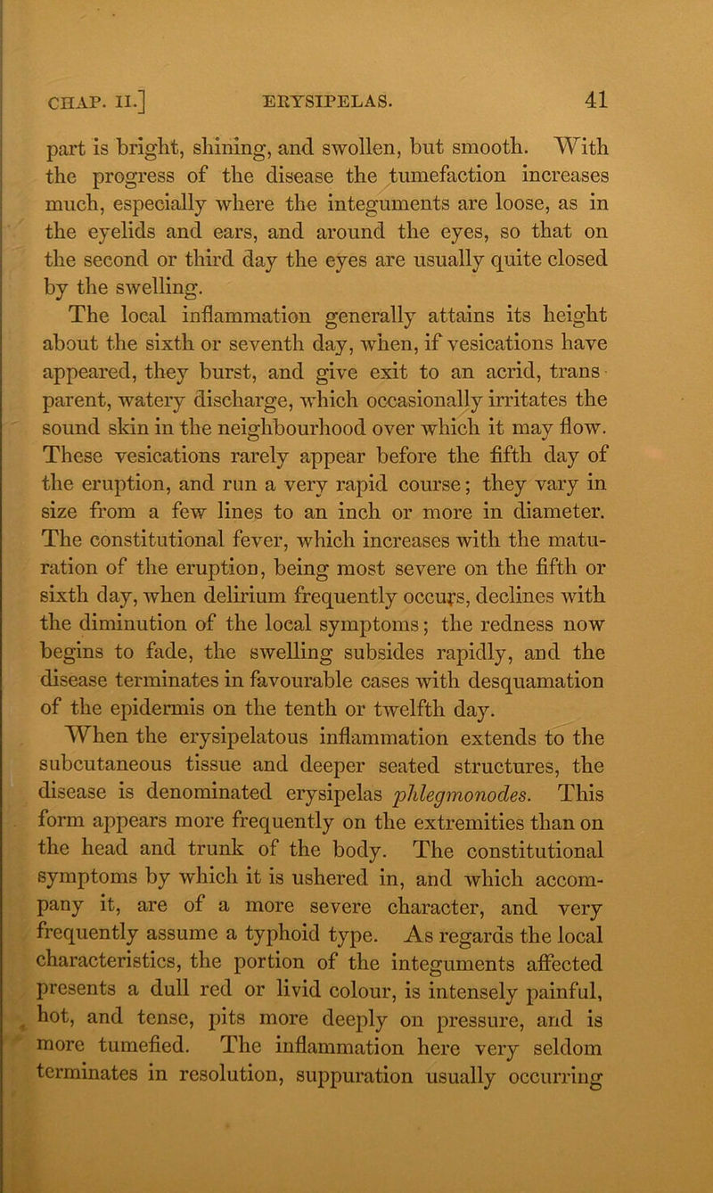 part is bright, shining, and swollen, but smooth. With the progress of the disease the tumefaction increases much, especially where the integuments are loose, as in the eyelids and ears, and around the eyes, so that on the second or third day the eyes are usually quite closed by the swelling. The local inflammation generally attains its height about the sixth or seventh day, when, if vesications have appeared, they burst, and give exit to an acrid, trans parent, watery discharge, which occasionally irritates the sound skin in the neighbourhood over which it may flow. These vesications rarely appear before the fifth day of the eruption, and run a very rapid course; they vary in size from a few lines to an inch or more in diameter. The constitutional fever, which increases with the matu- ration of the eruption, being most severe on the fifth or sixth day, when delirium frequently occurs, declines with the diminution of the local symptoms; the redness now begins to fade, the swelling subsides rapidly, and the disease terminates in favourable cases with desquamation of the epidermis on the tenth or twelfth day. When the erysipelatous inflammation extends to the subcutaneous tissue and deeper seated structures, the disease is denominated erysipelas phlegmonodes. This form appears more frequently on the extremities than on the head and trunk of the body. The constitutional symptoms by which it is ushered in, and which accom- pany it, are of a more severe character, and very frequently assume a typhoid type. As regards the local characteristics, the portion of the integuments affected presents a dull red or livid colour, is intensely painful, hot, and tense, pits more deeply on pressure, and is more tumefied. The inflammation here very seldom terminates in resolution, suppuration usually occurring