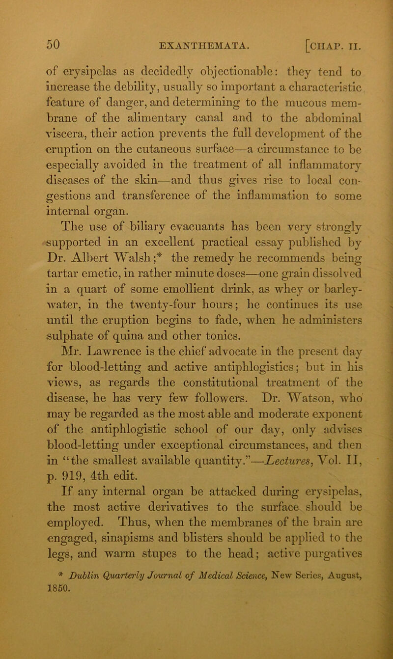 of erysipelas as decidedly objectionable: they tend to increase the debility, usually so important a characteristic feature of danger, and determining to the mucous mem- brane of the alimentary canal and to the abdominal viscera, their action prevents the full development of the eruption on the cutaneous surface—a circumstance to be especially avoided in the treatment of all inflammatory diseases of the skin—and thus gives rise to local con- gestions and transference of the inflammation to some internal organ. The use of biliary evacuants has been very strongly supported in an excellent practical essay published by Dr. Albert Walsh ;* the remedy he recommends being tartar emetic, in rather minute doses—one grain dissolved in a quart of some emollient drink, as whey or barley- water, in the twenty-four hours; he continues its use until the eruption begins to fade, when he administers sulphate of quina and other tonics. Mr. Lawrence is the chief advocate in the present day for blood-letting and active antiphlogistics; but in his views, as regards the constitutional treatment of the disease, he has very few followers. Dr. Watson, who may be regarded as the most able and moderate exponent of the antiphlogistic school of our day, only advises blood-letting under exceptional circumstances, and then in “the smallest available quantity.”—Lectures, Vol. II, p. 919, 4tli edit. If any internal organ be attacked during erysipelas, the most active derivatives to the surface should be employed. Thus, when the membranes of the brain are engaged, sinapisms and blisters should be applied to the legs, and warm stupes to the head; active purgatives * Dublin Quarterly Journal of Medical Science, New Series, August, 1850.