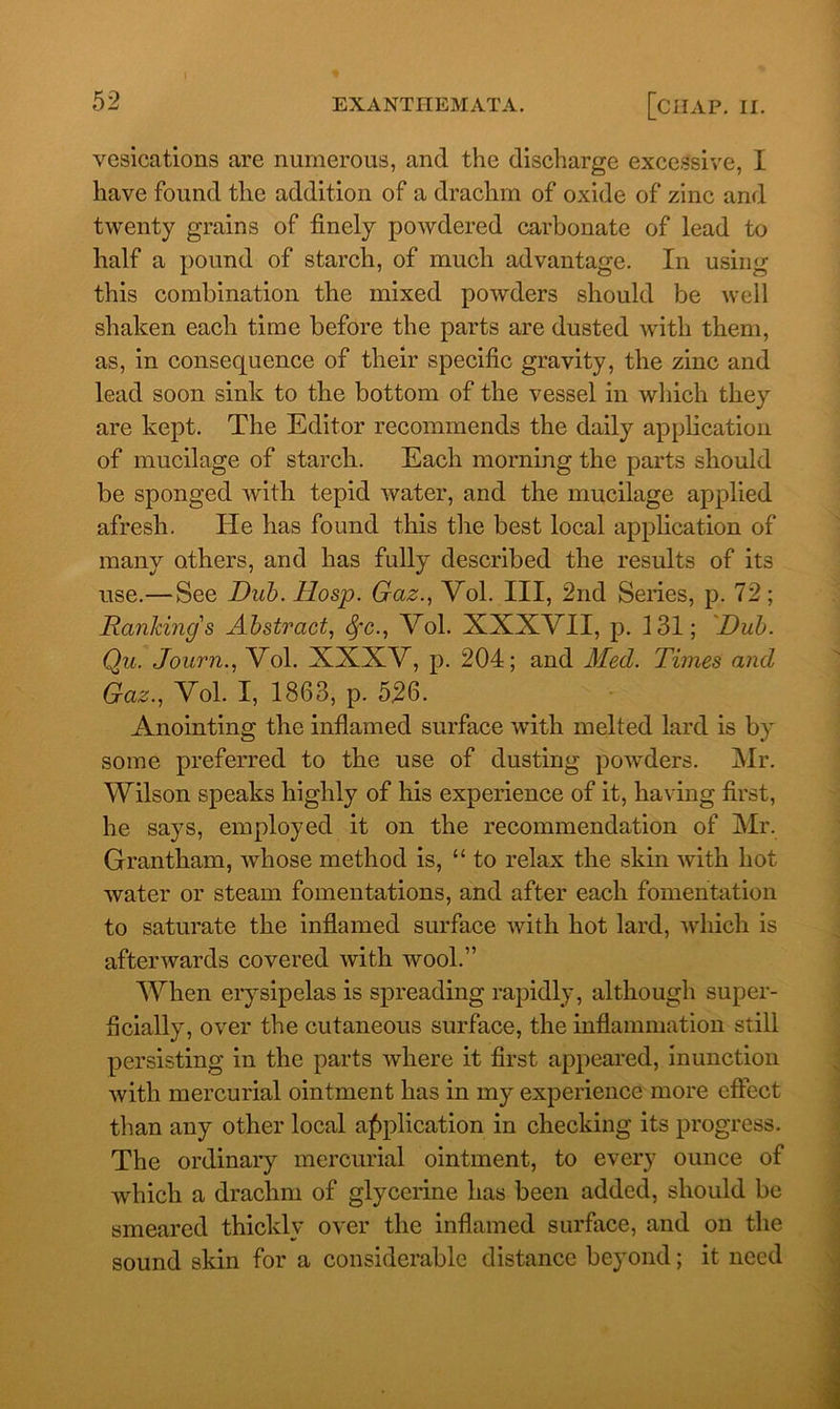 vesications are numerous, and the discharge excessive, I have found the addition of a drachm of oxide of zinc and twenty grains of finely powdered carbonate of lead to half a pound of starch, of much advantage. In using this combination the mixed powders should be well shaken each time before the parts are dusted with them, as, in consequence of their specific gravity, the zinc and lead soon sink to the bottom of the vessel in which they are kept. The Editor recommends the daily application of mucilage of starch. Each morning the parts should be sponged with tepid water, and the mucilage applied afresh. He has found this the best local application of many others, and has fully described the results of its use.—See Dub. Hosp. Gaz., Vol. Ill, 2nd Series, p. 72; Ranking's Abstract, 8fc., Vol. XXXVII, p. 131; Dub. Qu. Journ., Vol. XXXV, p. 204; and Med. Times and Gaz., Vol. I, 1863, p. 526. Anointing the inflamed surface with melted lard is by some preferred to the use of dusting powders. Mr. Wilson speaks highly of his experience of it, having first, he says, employed it on the recommendation of Mr. Grantham, whose method is, “ to relax the skin with hot water or steam fomentations, and after each fomentation to saturate the inflamed surface with hot lard, which is afterwards covered with wool.” When erysipelas is spreading rapidly, although super- ficially, over the cutaneous surface, the inflammation still persisting in the parts where it first appeared, inunction with mercurial ointment has in my experience more effect than any other local application in checking its progress. The ordinary mercurial ointment, to every ounce of which a drachm of glycerine has been added, should be smeared thickly over the inflamed surface, and on the sound skin for a considerable distance beyond; it need