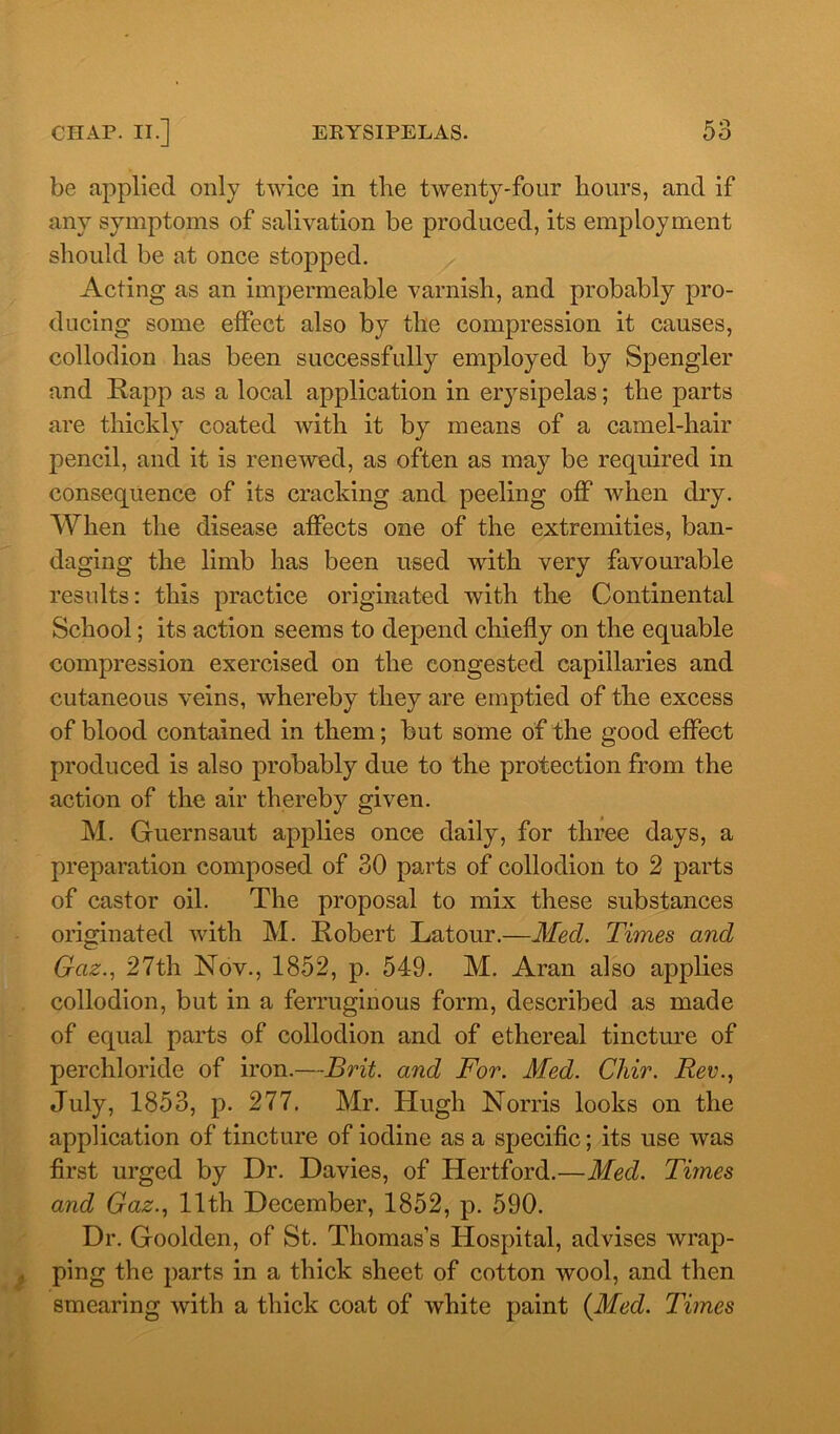 be applied only twice in the twenty-four hours, and if any symptoms of salivation be produced, its employment should be at once stopped. Acting as an impermeable varnish, and probably pro- ducing some effect also by the compression it causes, collodion has been successfully employed by Spengler and Rapp as a local application in er}rsipelas; the parts are thickly coated with it by means of a camel-hair pencil, and it is renewed, as often as may be required in consequence of its cracking and peeling off when dry. When the disease affects one of the extremities, ban- daging the limb has been used with very favourable results: this practice originated with the Continental School; its action seems to depend chiefly on the equable compression exercised on the congested capillaries and cutaneous veins, whereby they are emptied of the excess of blood contained in them; but some of the good effect produced is also probably due to the protection from the action of the air thereby given. M. Guernsaut applies once daily, for three days, a preparation composed of 30 parts of collodion to 2 parts of castor oil. The proposal to mix these substances originated with M. Robert Latour.—Med. Times and Gaz., 27th Nov., 1852, p. 549. M. Aran also applies collodion, but in a ferruginous form, described as made of equal parts of collodion and of ethereal tincture of perchloride of iron.—Brit, and For. Med. Chir. Rev., July, 1853, p. 277. Mr. Hugh Norris looks on the application of tincture of iodine as a specific; its use was first urged by Dr. Davies, of Hertford.—Med. Times and Gaz., 11th December, 1852, p. 590. Dr. Goolden, of St. Thomas’s Hospital, advises wrap- ping the parts in a thick sheet of cotton wool, and then smearing with a thick coat of white paint (Med. Times