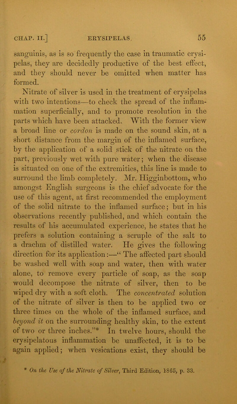 sanguinis, as is so frequently the case in traumatic erysi- pelas, they are decidedly productive of the best effect, and they should never be omitted when matter has formed. Nitrate of silver is used in the treatment of erysipelas with two intentions—to check the spread of the inflam- mation superficially, and to promote resolution in the parts which have been attacked. With the former view a broad line or cordon is made on the sound skin, at a short distance from the margin of the inflamed surface, by the application of a solid stick of the nitrate on the part, previously wet with pure water; when the disease is situated on one of the extremities, this line is made to surround the limb completely. Mr. Higginbottom, who amongst English surgeons is the chief advocate for the use of this agent, at first recommended the employment of the solid nitrate to the inflamed surface; but in his observations recently published, and which contain the results of his accumulated experience, he states that he prefers a solution containing a scruple of the salt to a drachm of distilled water. He gives the following direction for its application:—“ The affected part should be washed well with soap and water, then with water alone, to remove every particle of soap, as the soap would decompose the nitrate of silver, then to be wiped dry with a soft cloth. The concentrated solution of the nitrate of silver is then to be applied two or three times on the whole of the inflamed surface, and beyond it on the surrounding healthy skin, to the extent of two or three inches.”* In twelve hours, should the erysipelatous inflammation be unaffected, it is to be again applied; when vesications exist, they should be * On the Use of the Nitrate of Silver, Third Edition, 1865, p. 33.