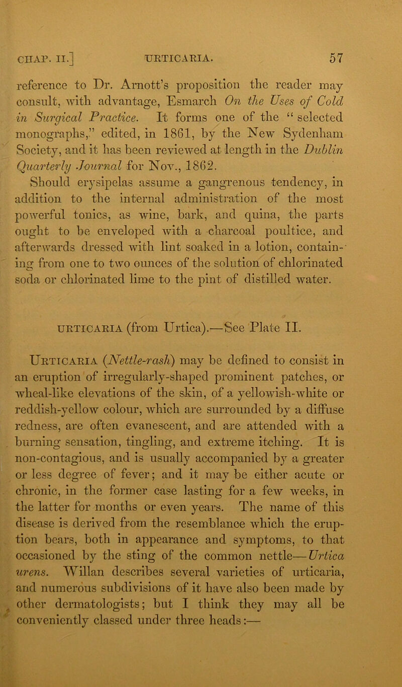 reference to Dr. Arnott’s proposition the reader may consult, with advantage, Esmarch On the Uses of Cold in Surgical Practice. It forms one of the “ selected monographs,” edited, in 1861, by the New Sydenham Society, and it has been reviewed at length in the Dublin Quarterly Journal for Nov., 1862. Should erysipelas assume a gangrenous tendency, in addition to the internal administration of the most powerful tonics, as wine, bark, and quina, the parts ought to be enveloped with a charcoal poultice, and afterwards dressed with lint soaked in a lotion, contain- ing from one to two ounces of the solution of chlorinated soda or chlorinated lime to the pint of distilled water. urticaria (from Urtica).—See Plate II. Urticaria (Nettle-rash) may be defined to consist in an eruption of irregularly-shaped prominent patches, or wheal-like elevations of the skin, of a yellowish-white or reddish-yellow colour, which are surrounded by a diffuse redness, are often evanescent, and are attended with a burning sensation, tingling, and extreme itching. It is non-contagious, and is usually accompanied by a greater or less degree of fever; and it may be either acute or chronic, in the former case lasting for a few weeks, in the latter for months or even years. The name of this disease is derived from the resemblance which the erup- tion bears, both in appearance and symptoms, to that occasioned by the sting of the common nettle—Urtica urens. Willan describes several varieties of urticaria, and numerous subdivisions of it have also been made by other dermatologists; but I think they may all be conveniently classed under three heads:—