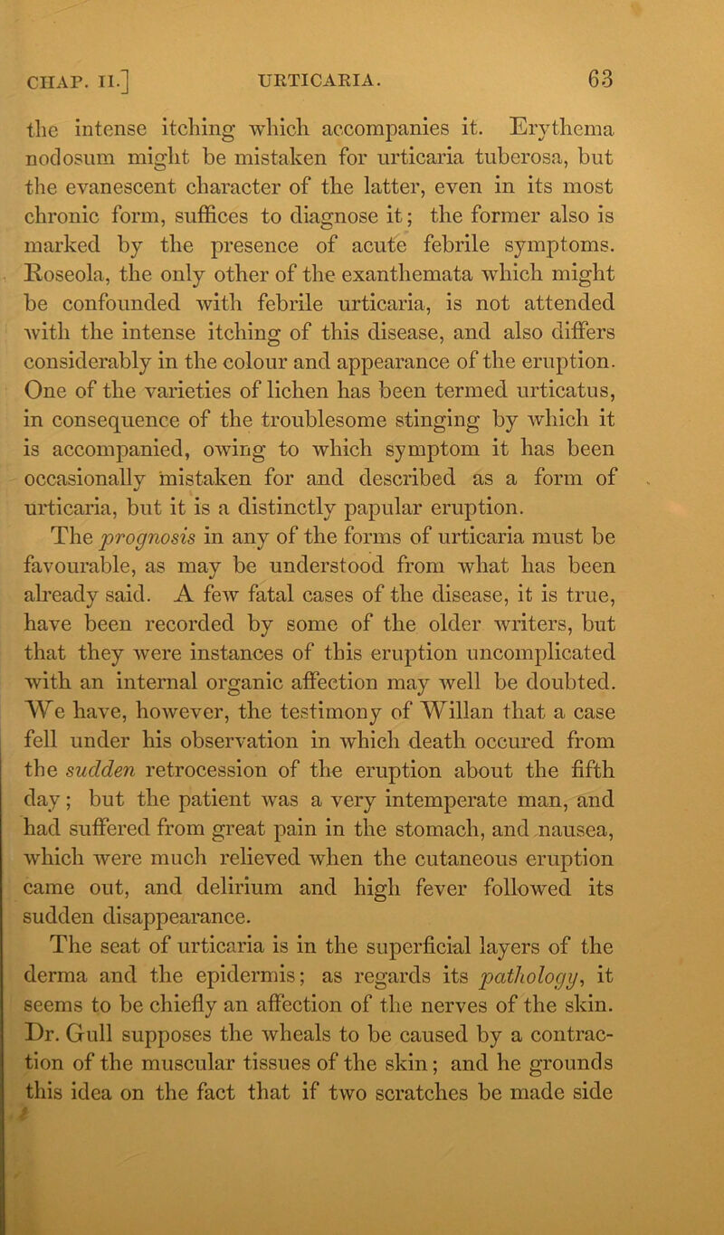 the intense itching which accompanies it. Erythema nodosum might be mistaken for urticaria tuberosa, but the evanescent character of the latter, even in its most chronic form, suffices to diagnose it; the former also is marked by the presence of acute febrile symptoms. Roseola, the only other of the exanthemata which might be confounded Avith febrile urticaria, is not attended Avith the intense itching of this disease, and also differs considerably in the colour and appearance of the eruption. One of the varieties of lichen has been termed urticatus, in consequence of the troublesome stinging by Avhich it is accompanied, owing to Avhich symptom it has been occasionally mistaken for and described as a form of urticaria, but it is a distinctly papular eruption. The prognosis in any of the forms of urticaria must be favourable, as may be understood from what has been already said. A feAv fatal cases of the disease, it is true, have been recorded by some of the older writers, but that they Avere instances of this eruption uncomplicated with an internal organic affection may Avell be doubted. We have, hoAvever, the testimony of Willan that a case fell under his observation in Avhich death occured from the sudden retrocession of the eruption about the fifth day; but the patient Avas a very intemperate man, and had suffered from great pain in the stomach, and nausea, Avhich were much relieved Avlien the cutaneous eruption came out, and delirium and high fever followed its sudden disappearance. The seat of urticaria is in the superficial layers of the derma and the epidermis; as regards its pathology, it seems to be chiefly an affection of the nerves of the skin. Dr. Gull supposes the Avheals to be caused by a contrac- tion of the muscular tissues of the skin; and he grounds this idea on the fact that if tAvo scratches be made side
