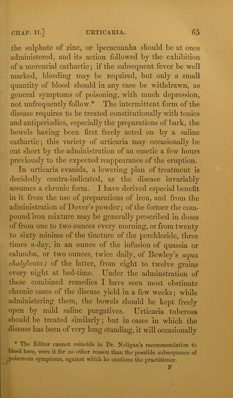 the sulphate of zinc, or ipecacuanha should be at once administered, and its action followed by the exhibition of a mercurial cathartic; if the subsequent fever be well marked, bleeding may be required, but only a small quantity of blood should in any case be withdrawn, as general symptoms of poisoning, with much depression, not unfrequently follow.* The intermittent form of the disease requires to be treated constitutionally with tonics and antiperiodics, especially the preparations of bark, the bowels having been first freely acted on by a saline cathartic; this variety of urticaria may occasionally be cut short by the administration of an emetic a few hours previously to the expected reappearance of the eruption. In urticaria evanida, a lowering plan of treatment is decidedly contra-indicated, as the disease invariably assumes a chronic form. I have derived especial benefit in it from the use of preparations of iron, and from the administration of Dover’s powder; of the former the com- pound iron mixture may be generally prescribed in doses of from one to two ounces every morning, or from twenty to sixty minims of the tincture of the perchloride, three times a-day, in an ounce of the infusion of quassia or calumba, or two ounces, twice daily, of Bewley’s aqua chalybeata; of the latter, from eight to twelve grains every night at bed-time. Under the adminstration of these combined remedies I have seen most obstinate chronic cases of the disease yield in a few weeks; while administering them, the bowels should be kept freely open by mild saline purgatives. Urticaria tuberosa should be treated similarly; but in cases in which the disease has been of very long standing, it will occasionally * The Editor cannot coincide in Dr. Neligan’s recommendation to bleed here, were it for no other reason than the possible subsequence of poisonous symptoms, against which he cautions the practitioner. F