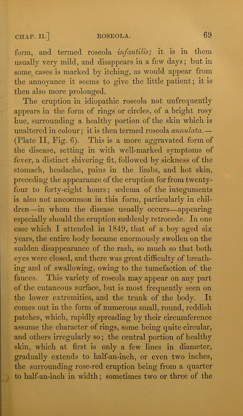 form, and termed roseola infantilis; it is in them usually very mild, and disappears in a few days; but in some cases is marked by itching, as would appear from the annoyance it seems to give the little patient; it is then also more prolonged. The eruption in idiopathic roseola not unfrequently appears in the form of rings or circles, of a bright rosy hue, surrounding a healthy portion of the skin which is unaltered in colour; it is then termed roseola annulata.— (Plate II, Fig. 6). This is a more aggravated form of the disease, setting in with well-marked symptoms of fever, a distinct shivering fit, followed by sickness of the stomach, headache, pains in the limbs, and hot skin, preceding the appearance of the eruption for from twenty- four to forty-eight hours; cedema of the integuments is also not uncommon in this form, particularly in chil- dren—in whom the disease usually occurs—appearing especially should the eruption suddenly retrocede. In one case which I attended in 1849, that of a boy aged six years, the entire body became enormously swollen on the sudden disappearance of the rash, so much so that both eyes were closed, and there was great difficulty of breath- ing and of swallowing, owing to the tumefaction of the fauces. This variety of roseola may appear on any part of the cutaneous surface, but is most frequently seen on the lower extremities, and the trunk of the body. It comes out in the form of numerous small, round, reddish patches, which, rapidly spreading by their circumference assume the character of rings, some being quite circular, and others irregularly so; the central portion of healthy skin, which at first is only a few lines in diameter, gradually extends to half-an-inch, or even two inches, the surrounding rose-red eruption being from a quarter to half-an-inch in width; sometimes two or three of the