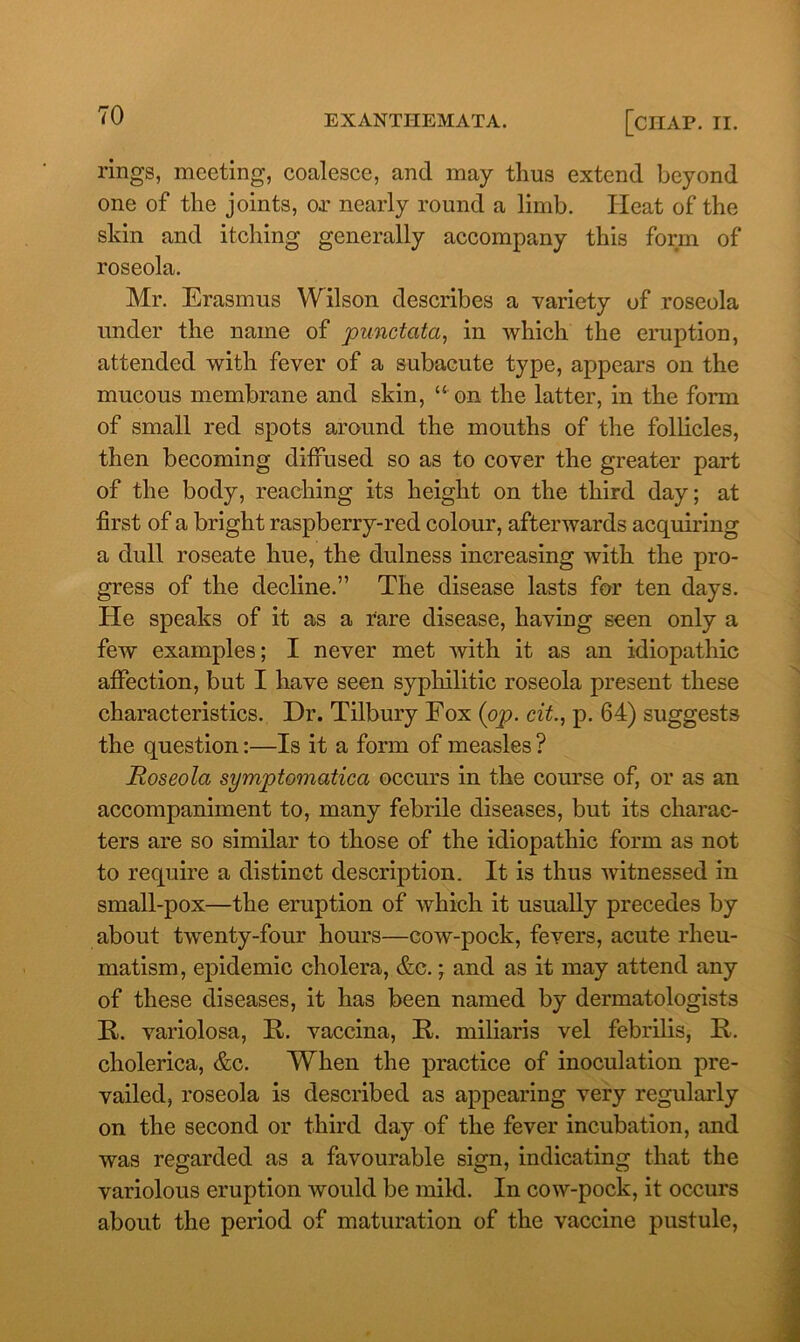 rings, meeting, coalesce, and may thus extend beyond one of the joints, or nearly round a limb. Heat of the skin and itching generally accompany this form of roseola. Mr. Erasmus Wilson describes a variety of roseola under the name of punctata, in which the eruption, attended with fever of a subacute type, appears on the mucous membrane and skin, “ on the latter, in the form of small red spots around the mouths of the follicles, then becoming diffused so as to cover the greater part of the body, reaching its height on the third day; at first of a bright raspberry-red colour, afterwards acquiring a dull roseate hue, the dulness increasing with the pro- gress of the decline.” The disease lasts for ten days. He speaks of it as a rare disease, having seen only a few examples; I never met with it as an idiopathic affection, but I have seen syphilitic roseola present these characteristics. Dr. Tilbury Eox {op. cit., p. 64) suggests the question:—Is it a form of measles ? Roseola symptomatica occurs in the course of, or as an accompaniment to, many febrile diseases, but its charac- ters are so similar to those of the idiopathic form as not to require a distinct description. It is thus witnessed in small-pox—the eruption of which it usually precedes by about twenty-four hours—cow-pock, fevers, acute rheu- matism , epidemic cholera, &c.; and as it may attend any of these diseases, it has been named by dermatologists II. variolosa, It. vaccina, II. miliaris vel febrilis, II. cholerica, &c. When the practice of inoculation pre- vailed, roseola is described as appearing very regularly on the second or third day of the fever incubation, and was regarded as a favourable sign, indicating that the variolous eruption would be mild. In cow-pock, it occurs about the period of maturation of the vaccine pustule,