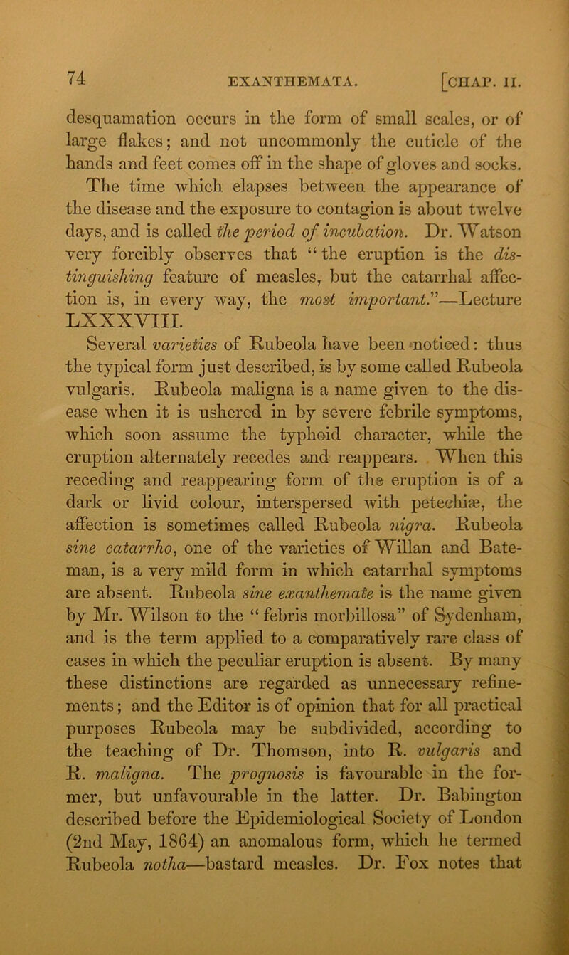 desquamation occurs in the form of small scales, or of large flakes; and not uncommonly the cuticle of the hands and feet comes off in the shape of gloves and socks. The time which elapses between the appearance of the disease and the exposure to contagion is about twelve days, and is called the period of incubation. Dr. Watson very forcibly observes that “ the eruption is the dis- tinguishing feature of measles, but the catarrhal affec- tion is, in every way, the most important.'—Lecture LXXXVIII. Several varieties of Rubeola have been noticed: thus the typical form just described, is by some called Rubeola vulgaris. Rubeola maligna is a name given to the dis- ease when it is ushered in by severe febrile symptoms, which soon assume the typhoid character, while the eruption alternately recedes and reappears. When this receding and reappearing form of the eruption is of a dark or livid colour, interspersed with petechias, the affection is sometimes called Rubeola nigra. Rubeola sine catarrho, one of the varieties of Willan and Bate- man, is a very mild form in which catarrhal symptoms are absent. Rubeola sine exanthemate is the name given by Mr. Wilson to the “ febris morbillosa” of Sydenham, and is the term applied to a comparatively rare class of cases in which the peculiar eruption is absent. By many these distinctions are regarded as unnecessary refine- ments ; and the Editor is of opinion that for all practical purposes Rubeola may be subdivided, according to the teaching of Dr. Thomson, into R. vulgaris and R. maligna. The prognosis is favourable in the for- mer, but unfavourable in the latter. Dr. Babington described before the Epidemiological Society of London (2nd May, 1864) an anomalous form, which he termed Rubeola notha—bastard measles. Dr. Fox notes that