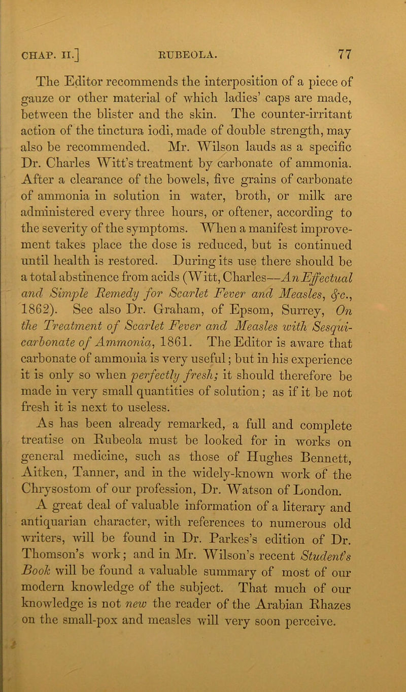 The Editor recommends the interposition of a piece of gauze or other material of which ladies’ caps are made, between the blister and the skin. The counter-irritant action of the tinctura iodi, made of double strength, may also be recommended. Mr. Wilson lauds as a specific Dr. Charles Witt’s treatment by carbonate of ammonia. After a clearance of the bowels, five grains of carbonate of ammonia in solution in water, broth, or milk are administered every three hours, or oftener, according to the severity of the symptoms. When a manifest improve- ment takes place the dose is reduced, but is continued until health is restored. During its use there should be a total abstinence from acids (Witt, Charles—An Effectual and Simple Remedy for Scarlet Fever and Measles, cfc., 1862). See also Dr. Graham, of Epsom, Surrey, On the Treatment of Scarlet Fever and Measles with Sesqui- carhonate of Ammonia, 1861. The Editor is aware that carbonate of ammonia is very useful; but in his experience it is only so when perfectly fresh; it should therefore be made in very small quantities of solution; as if it be not fresh it is next to useless. As has been already remarked, a full and complete treatise on Rubeola must be looked for in works on general medicine, such as those of Hughes Bennett, Aitken, Tanner, and in the widely-known work of the Chrysostom of our profession, Dr. Watson of London. A great deal of valuable information of a literary and antiquarian character, with references to numerous old writers, will be found in Dr. Parkes’s edition of Dr. Thomson’s work; and in Mr. Wilson’s recent Student's Booh will be found a valuable summary of most of our modem knowledge of the subject. That much of our knowledge is not neiv the reader of the Arabian Rhazes on the small-pox and measles will very soon perceive.