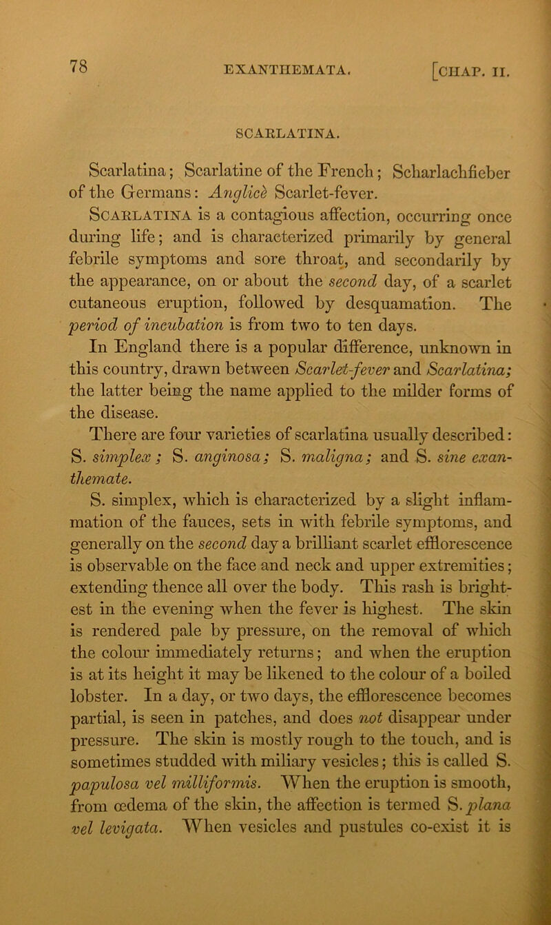 SCARLATINA. Scarlatina; Scarlatine of the French; Scharlachfieber of the Germans: Anglicb Scarlet-fever. Scarlatina is a contagious affection, occurring once during life; and is characterized primarily by general febrile symptoms and sore throat, and secondarily by the appearance, on or about the second day, of a scarlet cutaneous eruption, followed by desquamation. The period of incubation is from two to ten days. In England there is a popular difference, unknown in this country, drawn between Scarlet-fever and Scarlatina; the latter being the name applied to the milder forms of the disease. There are four varieties of scarlatina usually described: S. simplex ; S. anginosa; S. maligna; and S. sine exan- themate. S. simplex, which is characterized by a slight inflam- mation of the fauces, sets in with febrile symptoms, and generally on the second day a brilliant scarlet efflorescence is observable on the face and neck and upper extremities; extending thence all over the body. This rash is bright- est in the evening when the fever is highest. The skin is rendered pale by pressure, on the removal of which the colour immediately returns; and when the eruption is at its height it may be likened to the colour of a boiled lobster. In a day, or two days, the efflorescence becomes partial, is seen in patches, and does not disappear under pressure. The skin is mostly rough to the touch, and is sometimes studded with miliary vesicles; this is called S. papulosa vel milliformis. When the eruption is smooth, from oedema of the skin, the affection is termed S.plana vel levigata. When vesicles and pustules co-exist it is