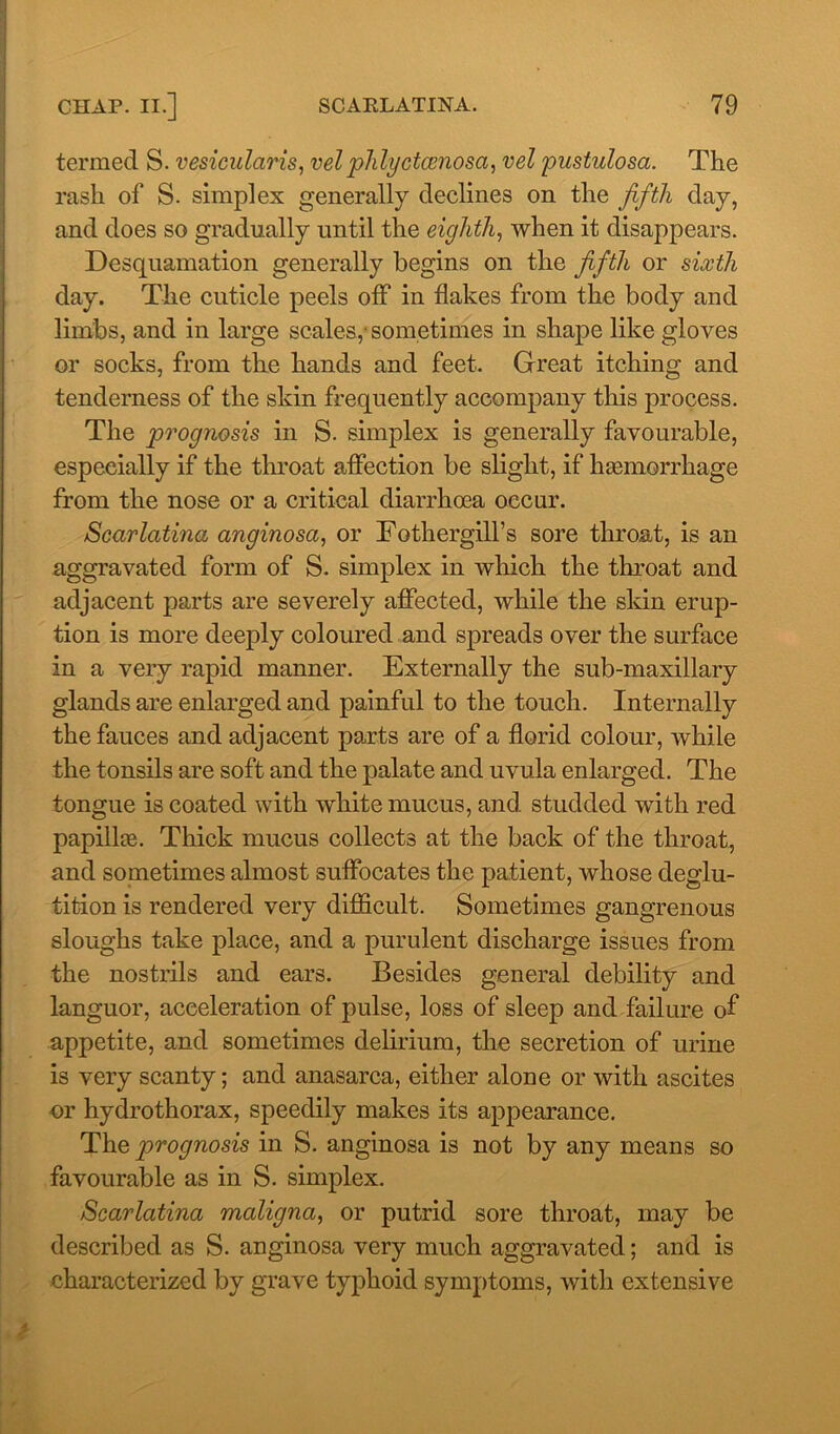 termed S. vesicularis, velphlyctcenosa, vel pustulosa. The rash of S. simplex generally declines on the fifth day, and does so gradually until the eighth, when it disappears. Desquamation generally begins on the fifth or sixth day. The cuticle peels off in flakes from the body and limbs, and in large scales,-sometimes in shape like gloves or socks, from the hands and feet. Great itching and tenderness of the skin frequently accompany this process. The prognosis in S. simplex is generally favourable, especially if the throat affection be slight, if hsemorrhage from the nose or a critical diarrhoea occur. Scarlatina anginosa, or Fothergill’s sore throat, is an aggravated form of S. simplex in which the throat and adjacent parts are severely affected, while the skin erup- tion is more deeply coloured and spreads over the surface in a very rapid manner. Externally the sub-maxillary glands are enlarged and painful to the touch. Internally the fauces and adjacent parts are of a florid colour, while the tonsils are soft and the palate and uvula enlarged. The tongue is coated with white mucus, and studded with red papillae Thick mucus collects at the back of the throat, and sometimes almost suffocates the patient, whose deglu- tition is rendered very difficult. Sometimes gangrenous sloughs take place, and a purulent discharge issues from the nostrils and ears. Besides general debility and languor, acceleration of pulse, loss of sleep and failure of appetite, and sometimes delirium, the secretion of urine is very scanty; and anasarca, either alone or with ascites or hydrothorax, speedily makes its appearance. The prognosis in S. anginosa is not by any means so favourable as in S. simplex. Scarlatina maligna, or putrid sore throat, may be described as S. anginosa very much aggravated; and is characterized by grave typhoid symptoms, with extensive