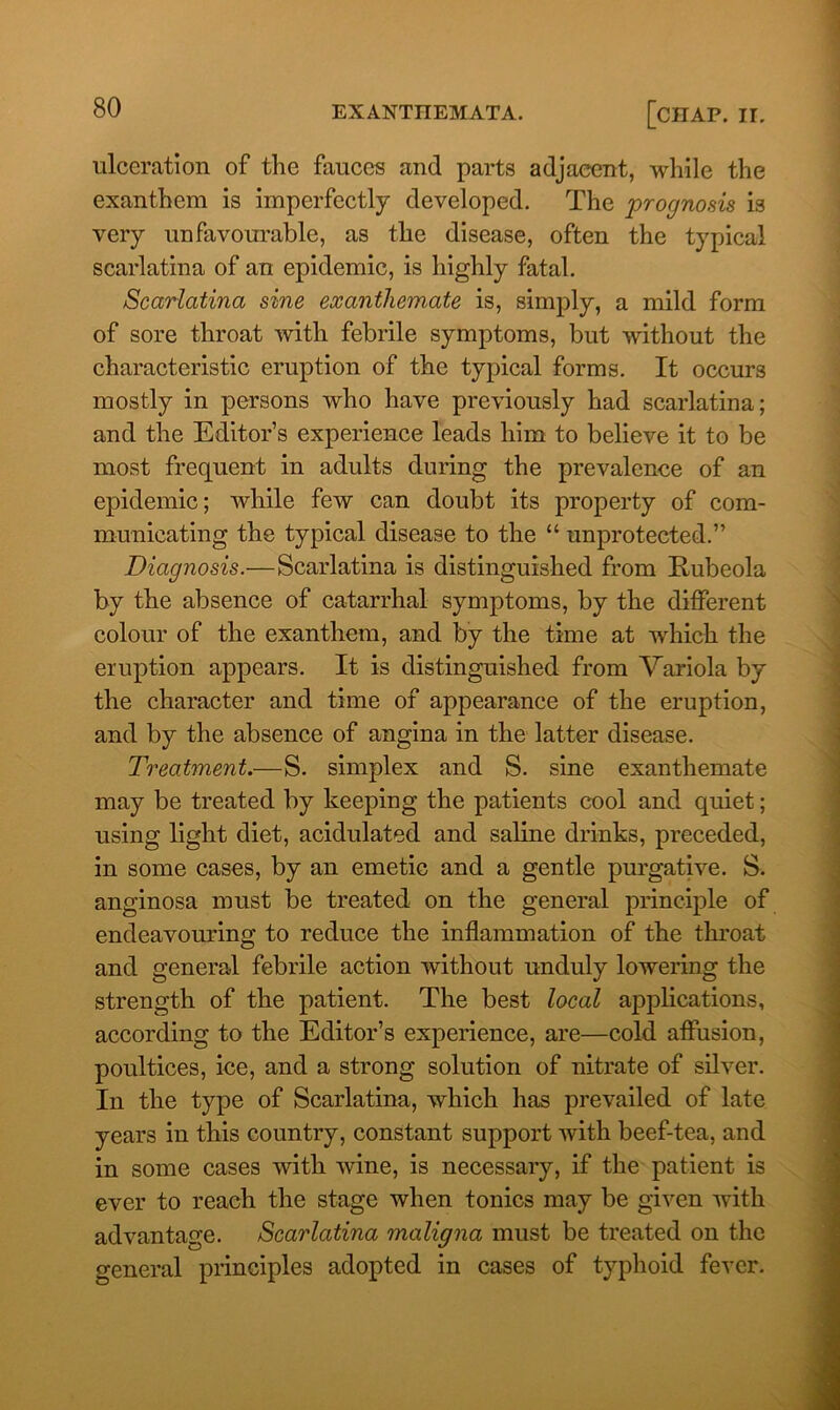 ulceration of the fauces and parts adjacent, while the exanthem is imperfectly developed. The prognosis is very unfavourable, as the disease, often the typical scarlatina of an epidemic, is highly fatal. Scarlatina sine ex anthem,ate is, simply, a mild form of sore throat with febrile symptoms, but without the characteristic eruption of the typical forms. It occurs mostly in persons who have previously had scarlatina; and the Editor’s experience leads him to believe it to be most frequent in adults during the prevalence of an epidemic; while few can doubt its property of com- municating the typical disease to the “ unprotected.” Diagnosis.—Scarlatina is distinguished from Rubeola by the absence of catarrhal symptoms, by the different colour of the exanthem, and by the time at which the eruption appears. It is distinguished from Variola by the character and time of appearance of the eruption, and by the absence of angina in the latter disease. Treatment.—S. simplex and S. sine exanthemate may be treated by keeping the patients cool and quiet; using light diet, acidulated and saline drinks, preceded, in some cases, by an emetic and a gentle purgative. S. anginosa must be treated on the general principle of endeavouring to reduce the inflammation of the throat and general febrile action without unduly lowering the strength of the patient. The best local applications, according to the Editor’s experience, are—cold affusion, poultices, ice, and a strong solution of nitrate of silver. In the type of Scarlatina, which has prevailed of late years in this country, constant support with beef-tea, and in some cases with wine, is necessary, if the patient is ever to reach the stage when tonics may be given with advantage. Scarlatina maligna must be treated on the o-eneral principles adopted in cases of typhoid fever.