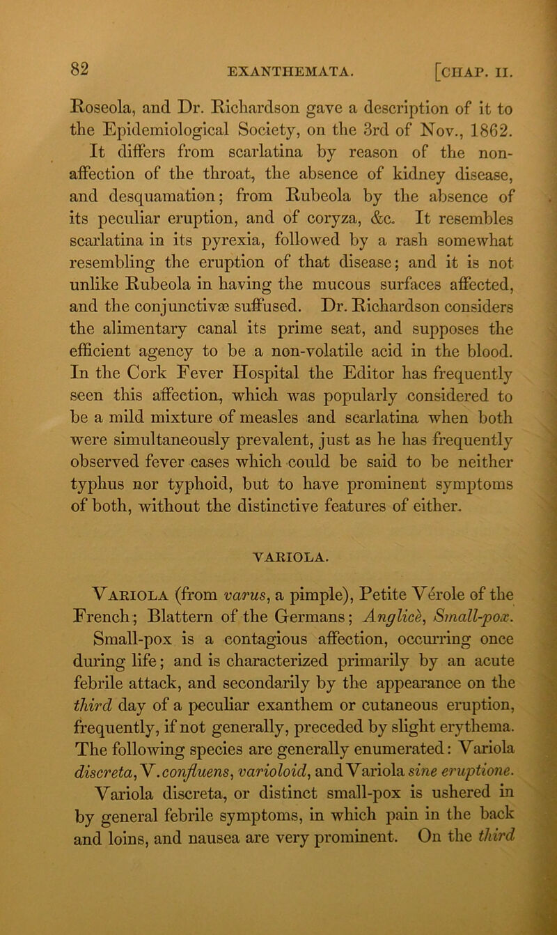 Roseola, and Dr. Richardson gave a description of it to the Epidemiological Society, on the 3rd of Nov., 1862. It differs from scarlatina by reason of the non- affection of the throat, the absence of kidney disease, and desquamation; from Rubeola by the absence of its peculiar eruption, and of coryza, &c. It resembles scarlatina in its pyrexia, followed by a rash somewhat resembling the eruption of that disease; and it is not unlike Rubeola in having the mucous surfaces affected, and the conjunctivas suffused. Dr. Richardson considers the alimentary canal its prime seat, and supposes the efficient agency to be a non-volatile acid in the blood. In the Cork Fever Hospital the Editor has frequently seen this affection, which was popularly considered to be a mild mixture of measles and scarlatina when both were simultaneously prevalent, just as he has frequently observed fever cases which could be said to be neither typhus nor typhoid, but to have prominent symptoms of both, without the distinctive features of either. VARIOLA. Variola (from varus, a pimple), Petite Verole of the French; Blattern of the Germans; Anglice, Small-pox. Small-pox is a contagious affection, occurring once during life; and is characterized primarily by an acute febrile attack, and secondarily by the appearance on the third day of a peculiar exanthem or cutaneous eruption, frequently, if not generally, preceded by slight erythema. The following species are generally enumerated: Variola discreta,Y.confiuens, varioloid, and Variola sine eruptione. Variola discreta, or distinct small-pox is ushered in by general febrile symptoms, in which pain in the back and loins, and nausea are very prominent. On the third