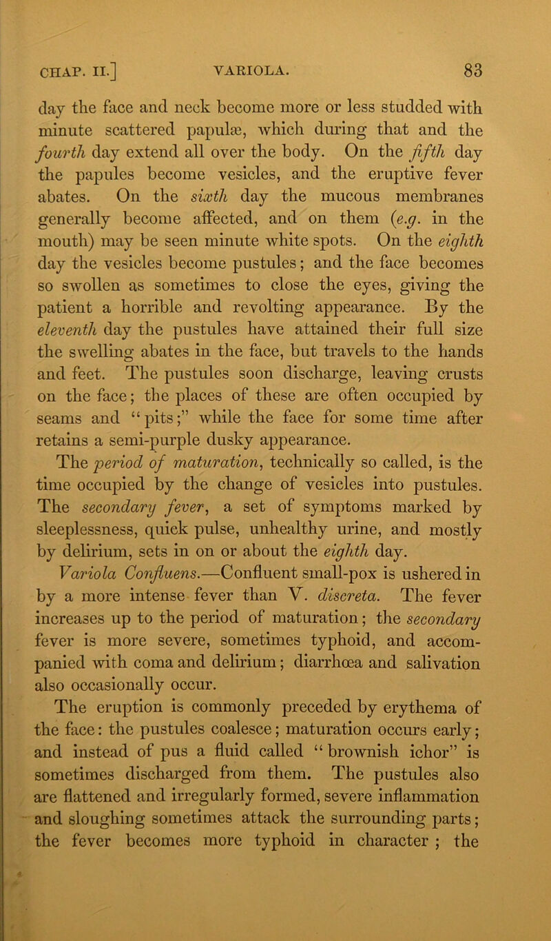 clay the face and neck become more or less studded with minute scattered papulse, which during that and the fourth day extend all over the body. On the fifth day the papules become vesicles, and the eruptive fever abates. On the sixth day the mucous membranes generally become affected, and on them (e.g. in the mouth) may be seen minute white spots. On the eighth day the vesicles become pustules; and the face becomes so swollen as sometimes to close the eyes, giving the patient a horrible and revolting appearance. By the eleventh day the pustules have attained their full size the swelling abates in the face, but travels to the hands and feet. The pustules soon discharge, leaving crusts on the face; the places of these are often occupied by seams and “pits;” while the face for some time after retains a semi-purple dusky appearance. The period of maturation, technically so called, is the time occupied by the change of vesicles into pustules. The secondary fever, a set of symptoms marked by sleeplessness, quick pulse, unhealthy urine, and mostly by delirium, sets in on or about the eighth day. Variola Confiuens.—Confluent small-pox is ushered in by a more intense fever than V. discreta. The fever increases up to the period of maturation; the secondary fever is more severe, sometimes typhoid, and accom- panied with coma and delirium; diarrhoea and salivation also occasionally occur. The eruption is commonly preceded by erythema of the face: the pustules coalesce; maturation occurs early; and instead of pus a fluid called “ brownish ichor” is sometimes discharged from them. The pustules also are flattened and irregularly formed, severe inflammation and sloughing sometimes attack the surrounding parts; the fever becomes more typhoid in character ; the