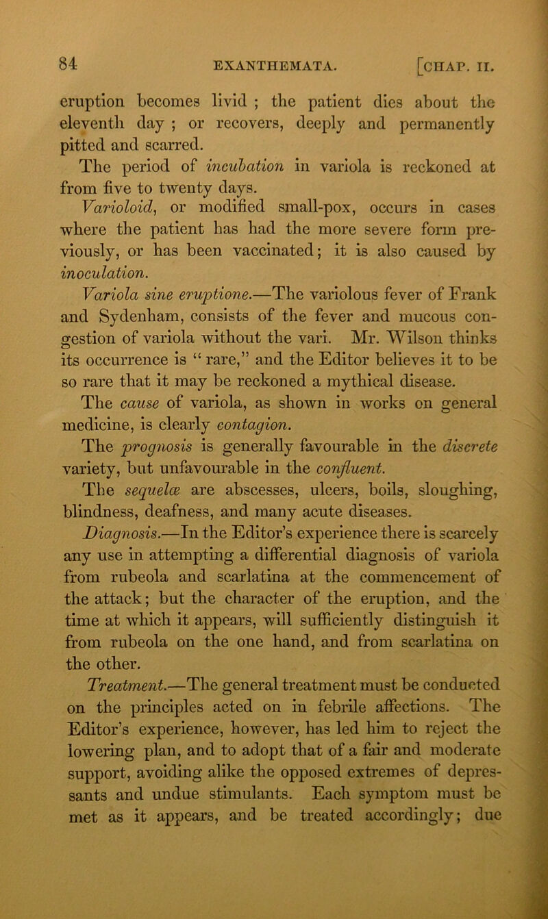 eruption becomes livid ; the patient dies about the eleventh day ; or recovers, deeply and permanently pitted and scarred. The period of incubation in variola is reckoned at from five to twenty days. Varioloid, or modified small-pox, occurs in cases where the patient has had the more severe form pre- viously, or has been vaccinated; it is also caused by inoculation. Variola sine eruptione.—The variolous fever of Frank and Sydenham, consists of the fever and mucous con- gestion of variola without the vari. Mr. Wilson thinks its occurrence is “ rare,” and the Editor believes it to be so rare that it may be reckoned a mythical disease. The cause of variola, as shown in works on general medicine, is clearly contagion. The prognosis is generally favourable in the discrete variety, but unfavourable in the confluent. The sequelce are abscesses, ulcers, boils, sloughing, blindness, deafness, and many acute diseases. Diagnosis.—In the Editor’s experience there is scarcely any use in attempting a differential diagnosis of variola from rubeola and scarlatina at the commencement of the attack; but the character of the eruption, and the time at which it appears, will sufficiently distinguish it from rubeola on the one hand, and from scarlatina on the other. Treatment.—The general treatment must be conducted on the principles acted on in febrile affections. The Editor’s experience, however, has led him to reject the lowering plan, and to adopt that of a fair and moderate support, avoiding alike the opposed extremes of depres- sants and undue stimulants. Each symptom must be met as it appears, and be treated accordingly; due