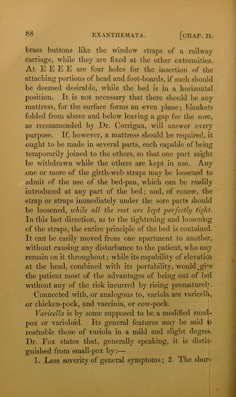 brass buttons like the window straps of a railway carriage, while they are fixed at the other extremities. At E E E E are four holes for the insertion of the attaching portions of head and foot-boards, if such should be deemed desirable, while the bed is in a horizontal position. It is not necessary that there should be any mattress, for the surface forms an even plane; blankets folded from above and below leaving a gap for the sore, as recommended by Dr. Corrigan, will answer every purpose. If, however, a mattress should be required, it ought to be made in several parts, each capable of being temporarily joined to the others, so that one part might be withdrawn while the others are kept in use. Any one or more of the girth-web straps may be loosened to admit of the use of the bed-pan, which can be readily introduced at any part of the bed; and, of course, the strap or straps immediately under the sore parts should be loosened, while all the rest are kept perfectly tight. In this last direction, as to the tightening and loosening of the straps, the entire principle of the bed is contained. It can be easily moved from one apartment to another, without causing any disturbance to the patient, who miy remain on it throughout; while its capability of elevation at the head, combined with its portability, would <tgiTe the patient most of the advantages of being out of bod •without any of the risk incurred by rising prematurely. Connected with, or analogous to, variola are varicelli, or chicken-pock, and vaccinia, or cow-pock. Varicella is by some supposed to be a modified small- pox or varioloid. Its general features may be said to resemble those of variola in a mild and slight degree Dr. Fox states that, generally speaking, it is distii- guished from small-pox by:— 1. Less severity of general symptoms; 2. The shor-